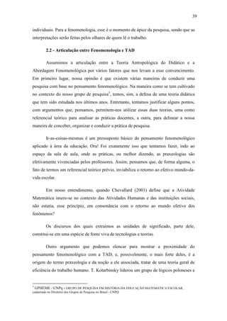 39

individuais. Para a fenomenologia, esse é o momento de ápice da pesquisa, sendo que as
interpretações serão feitas pelos olhares de quem lê o trabalho.

       2.2 - Articulação entre Fenomenologia e TAD

       Assumimos a articulação entre a Teoria Antropológica do Didático e a
Abordagem Fenomenológica por vários fatores que nos levam a esse convencimento.
Em primeiro lugar, nossa opinião é que existem várias maneiras de conduzir uma
pesquisa com base no pensamento fenomenológico. Na maneira como se tem cultivado
no contexto do nosso grupo de pesquisa3, temos, sim, a defesa de uma teoria didática
que tem sido estudada nos últimos anos. Entretanto, tentamos justificar alguns pontos,
com argumentos que, pensamos, permitem-nos utilizar essas duas teorias, uma como
referencial teórico para analisar as práticas docentes, a outra, para delinear a nossa
maneira de conceber, organizar e conduzir a prática de pesquisa.

       Ir-as-coisas-mesmas é um pressuposto básico do pensamento fenomenológico
aplicado à área da educação. Ora! Foi exatamente isso que tentamos fazer, indo ao
espaço da sala de aula, onde as práticas, ou melhor dizendo, as praxeologias são
efetivamente vivenciadas pelos professores. Assim, pensamos que, de forma alguma, o
fato de termos um referencial teórico prévio, inviabiliza o retorno ao efetivo mundo-da-
vida escolar.

       Em nosso entendimento, quando Chevallard (2001) define que a Atividade
Matemática insere-se no contexto das Atividades Humanas e das instituições sociais,
não estaria, esse princípio, em consonância com o retorno ao mundo efetivo dos
fenômenos?

       Os discursos dos quais extraímos as unidades de significado, parte dele,
constitui-se em uma espécie de fonte viva de tecnologias e teorias.

       Outro argumento que podemos elencar para mostrar a proximidade do
pensamento fenomenológico com a TAD, e, possivelmente, o mais forte deles, é a
origem do termo praxeologia e da noção a ele associada, tratar de uma teoria geral de
eficiência do trabalho humano. T. Kotarbinsky liderou um grupo de lógicos poloneses e


3
 GPHEME / CNPq - GRUPO DE PESQUISA EM HISTÓRIA DA EDUCAÇÃO MATEMÁTICA ESCOLAR,
cadastrado no Diretório dos Grupos de Pesquisa no Brasil - CNPQ
 