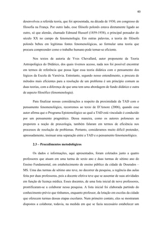 40

desenvolveu a referida teoria, que foi apresentada, na década de 1930, em congresso de
filosofia na França. Por outro lado, esse filósofo polonês estava diretamente ligado ao
outro, só que alemão, chamado Edmund Husserl (1859-1938), o principal pensador do
século XX no campo da fenomenologia. Em outras palavras, a teoria do filósofo
polonês bebeu em legítimas fontes fenomenológicas, ao formular uma teoria que
procura compreender como o trabalho humano pode tornar-se eficiente.

       Nos textos de autoria de Yves Chevallard, autor proponente da Teoria
Antropológica do Didático, dos quais tivemos acesso, nada nos foi possível encontrar
em termos de referência que possa ligar essa teoria didática com o pensamento dos
lógicos da Escola de Varsóvia. Entretanto, segundo nosso entendimento, a procura de
métodos mais eficientes para a resolução de um problema é um princípio comum as
duas teorias, com a diferença de que uma tem uma abordagem de fundo didático e outra
de aspecto filosófico (fenomenologia).

       Para finalizar nossas considerações a respeito da proximidade da TAD com o
pensamento fenomenológico, recorremos ao texto de D’Amore (2006), quando esse
autor afirma que o Programa Epistemológico ao qual a TAD está vinculado é conduzido
por um pensamento pragmático. Dessa maneira, como os autores poloneses ao
proporem a noção de praxeologia, também falaram em termos de eficiência nos
processos de resolução de problemas. Portanto, consideramos muito difícil pretender,
apressadamente, insinuar uma separação entre a TAD e o pensamento fenomenológico.

       2.3 – Procedimentos metodológicos

       Os dados e informações, aqui apresentados, foram coletados junto a quatro
professores que atuam em uma turma de sexto ano e duas turmas de sétimo ano do
Ensino Fundamental, em estabelecimento de ensino público da cidade de Dourados –
MS. Uma das turmas de sétimo ano teve, no decorrer da pesquisa, a regência das aulas
feita por duas professoras, pois a docente efetiva teve que se ausentar de suas atividades
em função de licença médica. Esses docentes, de uma lista inicial de nove professores,
prontificaram-se a colaborar nessa pesquisa. A lista inicial foi elaborada partindo do
conhecimento prévio que tínhamos, enquanto professor, da lotação em escolas da cidade
que oferecem turmas dessas etapas escolares. Num primeiro contato, eles se mostraram
dispostos a colaborar, todavia, na medida em que se fazia necessário estabelecer um
 