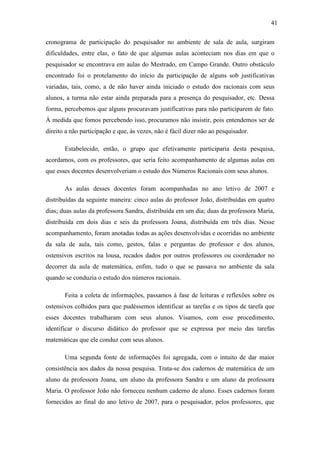 41

cronograma de participação do pesquisador no ambiente de sala de aula, surgiram
dificuldades, entre elas, o fato de que algumas aulas aconteciam nos dias em que o
pesquisador se encontrava em aulas do Mestrado, em Campo Grande. Outro obstáculo
encontrado foi o protelamento do início da participação de alguns sob justificativas
variadas, tais, como, a de não haver ainda iniciado o estudo dos racionais com seus
alunos, a turma não estar ainda preparada para a presença do pesquisador, etc. Dessa
forma, percebemos que alguns procuravam justificativas para não participarem de fato.
À medida que fomos percebendo isso, procuramos não insistir, pois entendemos ser de
direito a não participação e que, às vezes, não é fácil dizer não ao pesquisador.

       Estabelecido, então, o grupo que efetivamente participaria desta pesquisa,
acordamos, com os professores, que seria feito acompanhamento de algumas aulas em
que esses docentes desenvolveriam o estudo dos Números Racionais com seus alunos.

       As aulas desses docentes foram acompanhadas no ano letivo de 2007 e
distribuídas da seguinte maneira: cinco aulas do professor João, distribuídas em quatro
dias; duas aulas da professora Sandra, distribuída em um dia; duas da professora Maria,
distribuída em dois dias e seis da professora Joana, distribuída em três dias. Nesse
acompanhamento, foram anotadas todas as ações desenvolvidas e ocorridas no ambiente
da sala de aula, tais como, gestos, falas e perguntas do professor e dos alunos,
ostensivos escritos na lousa, recados dados por outros professores ou coordenador no
decorrer da aula de matemática, enfim, tudo o que se passava no ambiente da sala
quando se conduzia o estudo dos números racionais.

       Feita a coleta de informações, passamos à fase de leituras e reflexões sobre os
ostensivos colhidos para que pudéssemos identificar as tarefas e os tipos de tarefa que
esses docentes trabalharam com seus alunos. Visamos, com esse procedimento,
identificar o discurso didático do professor que se expressa por meio das tarefas
matemáticas que ele conduz com seus alunos.

       Uma segunda fonte de informações foi agregada, com o intuito de dar maior
consistência aos dados da nossa pesquisa. Trata-se dos cadernos de matemática de um
aluno da professora Joana, um aluno da professora Sandra e um aluno da professora
Maria. O professor João não forneceu nenhum caderno de aluno. Esses cadernos foram
fornecidos ao final do ano letivo de 2007, para o pesquisador, pelos professores, que
 