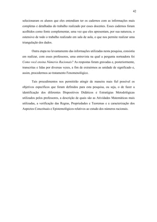 42

selecionaram os alunos que eles entendiam ter os cadernos com as informações mais
completas e detalhadas do trabalho realizado por esses docentes. Esses cadernos foram
acolhidos como fonte complementar, uma vez que eles apresentam, por sua natureza, o
ostensivo de todo o trabalho realizado em sala de aula, o que nos permite realizar uma
triangulação dos dados.

       Outra etapa no levantamento das informações utilizadas nesta pesquisa, consistiu
em realizar, com esses professores, uma entrevista na qual a pergunta norteadora foi
Como você ensina Números Racionais? As respostas foram gravadas e, posteriormente,
transcritas e lidas por diversas vezes, a fim de extrairmos as unidade de significado e,
assim, procedermos ao tratamento Fenomenológico.

       Tais procedimentos nos permitirão atingir de maneira mais fiel possível os
objetivos específicos que foram definidos para esta pesquisa, ou seja, o de fazer a
identificação dos diferentes Dispositivos Didáticos e Estratégias Metodológicas
utilizados pelos professores, a descrição de quais são as Atividades Matemáticas mais
utilizadas, a verificação das Regras, Propriedades e Teoremas e a caracterização dos
Aspectos Conceituais e Epistemológicos relativos ao estudo dos números racionais.
 