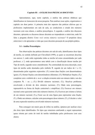 43

                    Capítulo III – ANÁLISE DAS PRÁTICAS DOCENTES

          Apresentamos, aqui, neste capítulo, a análise das práticas didáticas que
identificamos no transcurso da nossa pesquisa. Para analisar essas ações, organizamos o
capítulo em duas partes: A primeira trata dos aspectos das práticas efetivas que os
professores implementam em sala de aula, ao conduzirem o estudo dos números
racionais com seus alunos, a análise praxeológica. A segunda, a análise dos discursos
docentes, apresenta os discursos desses docentes ao responderem a entrevista, onde foi
feita a pergunta diretriz Como você ensina números racionais? O propósito dessa
entrevista é o de apresentar a visão que esses docentes possuem de sua própria prática.

          3.1 - Análise Praxeológica

          Nas observações das práticas docentes em sala de aula, identificamos doze tipos
de tarefas, no sentido definido por Chevallard (1999), as quais se encontram descritas
nos anexos 1, onde estão registradas todas as tarefas tal como encaminhadas por cada
professor, e 2, onde apresentamos uma tabela com a classificação dessas tarefas por
Tipo de tarefa, segundo nosso entendimento. Na continuidade da nossa descrição, esses
tipos de tarefas serão denotados pelo símbolo T, seguido de um índice de 1 a 12,
denominadas pelas seguintes expressões: (T1) somar duas frações com denominadores
iguais; (T2) Somar frações com denominadores diferentes; (T3) Multiplicar frações; (T4)
completar com o símbolo de ∈ ou ∉ a relação existente entre um número dado e um dos
conjuntos N,        ou   ; (T5) Dividir números racionais; (T6). Resolver problemas
envolvendo a divisão de dois números racionais; (T7) Dada uma porcentagem,
representá-la na forma de fração centesimal e simplificar; (T8) Escrever um número
racional como quociente entre dois números inteiros; (T9) Escrever por extenso a leitura
de um número racional; (T10) Fazer uso de uma figura para representar uma fração;
(T11) Dado um número, calcular certa porcentagem desse número; (T12) Calcular o valor
de uma expressão numérica envolvendo números racionais.

          Para conseguir um maior grau de refino na análise, optamos por analisar cinco
dos doze tipos identificados. Os tipos que estaremos analisando a seguir representam
quase oitenta por cento do total de tarefas trabalhadas pelos professores com seus
alunos.
 