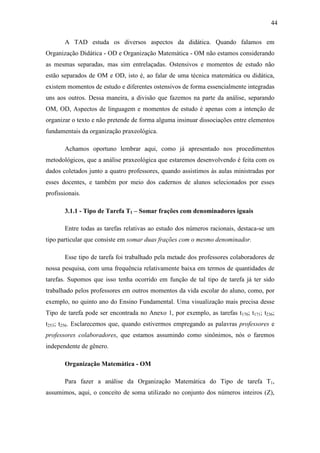 44

       A TAD estuda os diversos aspectos da didática. Quando falamos em
Organização Didática - OD e Organização Matemática - OM não estamos considerando
as mesmas separadas, mas sim entrelaçadas. Ostensivos e momentos de estudo não
estão separados de OM e OD, isto é, ao falar de uma técnica matemática ou didática,
existem momentos de estudo e diferentes ostensivos de forma essencialmente integradas
uns aos outros. Dessa maneira, a divisão que fazemos na parte da análise, separando
OM, OD, Aspectos de linguagem e momentos de estudo é apenas com a intenção de
organizar o texto e não pretende de forma alguma insinuar dissociações entre elementos
fundamentais da organização praxeológica.

       Achamos oportuno lembrar aqui, como já apresentado nos procedimentos
metodológicos, que a análise praxeológica que estaremos desenvolvendo é feita com os
dados coletados junto a quatro professores, quando assistimos às aulas ministradas por
esses docentes, e também por meio dos cadernos de alunos selecionados por esses
profissionais.

       3.1.1 - Tipo de Tarefa T1 – Somar frações com denominadores iguais

       Entre todas as tarefas relativas ao estudo dos números racionais, destaca-se um
tipo particular que consiste em somar duas frações com o mesmo denominador.

       Esse tipo de tarefa foi trabalhado pela metade dos professores colaboradores de
nossa pesquisa, com uma frequência relativamente baixa em termos de quantidades de
tarefas. Supomos que isso tenha ocorrido em função de tal tipo de tarefa já ter sido
trabalhado pelos professores em outros momentos da vida escolar do aluno, como, por
exemplo, no quinto ano do Ensino Fundamental. Uma visualização mais precisa desse
Tipo de tarefa pode ser encontrada no Anexo 1, por exemplo, as tarefas t170; t171; t236;
t253; t256. Esclarecemos que, quando estivermos empregando as palavras professores e
professores colaboradores, que estamos assumindo como sinônimos, nós o faremos
independente de gênero.

       Organização Matemática - OM

       Para fazer a análise da Organização Matemática do Tipo de tarefa T1,
assumimos, aqui, o conceito de soma utilizado no conjunto dos números inteiros (Z),
 