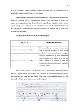 45

pois os professores trabalharam esse conjunto numérico antes de desenvolverem o
estudo dos números racionais com os seus alunos.

       Para conduzir a análise praxeológica é importante destacar que nossa intenção é
descrever e analisar práticas implementadas pelo professor proponente da tarefa. Em
outros termos, quando se tratar de um elemento praxeológico sugerido por nós, vamos
cuidar para que isso fique claro no texto. A técnica usada pelo docente será descrita por
nós, entretanto a identificação dos elementos tecnológicos em cada tipo de tarefa é de
nossa responsabilidade.

       Descrição da técnica e dos elementos tecnológicos



               Técnica τ1                             Elementos tecnológicos


                                            Na soma de frações com mesmo denominador,
1) Manter o denominador das frações.        está se somando unidades de uma mesma
                                            grandeza. Portanto a soma é representada pela
                                            soma dos numeradores, os quais representam
                                            essas unidades das grandezas envolvidas na
2) Somar os números nos numeradores.        soma. Também há o emprego da soma no
                                            conjunto dos números inteiros, como ampliação
                                            do campo aditivo.


       Para ilustrar a técnica acima descrita a qual foi efetivamente trabalhada em sala
de aula, como exemplo, apresentamos um fragmento de uma tarefa desse tipo que se
encontra num dos cadernos dos alunos. Essa fonte, como já esclarecemos, nos foi
fornecida pelos professores que participam da pesquisa.
 