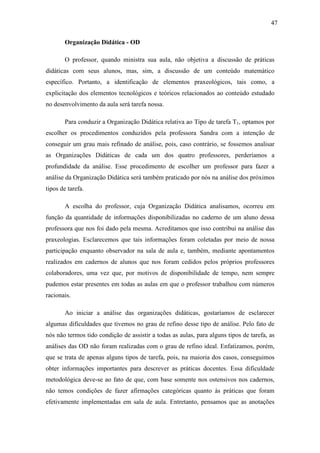 47

        Organização Didática - OD

        O professor, quando ministra sua aula, não objetiva a discussão de práticas
didáticas com seus alunos, mas, sim, a discussão de um conteúdo matemático
específico. Portanto, a identificação de elementos praxeológicos, tais como, a
explicitação dos elementos tecnológicos e teóricos relacionados ao conteúdo estudado
no desenvolvimento da aula será tarefa nossa.

        Para conduzir a Organização Didática relativa ao Tipo de tarefa T1, optamos por
escolher os procedimentos conduzidos pela professora Sandra com a intenção de
conseguir um grau mais refinado de análise, pois, caso contrário, se fossemos analisar
as Organizações Didáticas de cada um dos quatro professores, perderíamos a
profundidade da análise. Esse procedimento de escolher um professor para fazer a
análise da Organização Didática será também praticado por nós na análise dos próximos
tipos de tarefa.

        A escolha do professor, cuja Organização Didática analisamos, ocorreu em
função da quantidade de informações disponibilizadas no caderno de um aluno dessa
professora que nos foi dado pela mesma. Acreditamos que isso contribui na análise das
praxeologias. Esclarecemos que tais informações foram coletadas por meio de nossa
participação enquanto observador na sala de aula e, também, mediante apontamentos
realizados em cadernos de alunos que nos foram cedidos pelos próprios professores
colaboradores, uma vez que, por motivos de disponibilidade de tempo, nem sempre
pudemos estar presentes em todas as aulas em que o professor trabalhou com números
racionais.

        Ao iniciar a análise das organizações didáticas, gostaríamos de esclarecer
algumas dificuldades que tivemos no grau de refino desse tipo de análise. Pelo fato de
nós não termos tido condição de assistir a todas as aulas, para alguns tipos de tarefa, as
análises das OD não foram realizadas com o grau de refino ideal. Enfatizamos, porém,
que se trata de apenas alguns tipos de tarefa, pois, na maioria dos casos, conseguimos
obter informações importantes para descrever as práticas docentes. Essa dificuldade
metodológica deve-se ao fato de que, com base somente nos ostensivos nos cadernos,
não temos condições de fazer afirmações categóricas quanto às práticas que foram
efetivamente implementadas em sala de aula. Entretanto, pensamos que as anotações
 