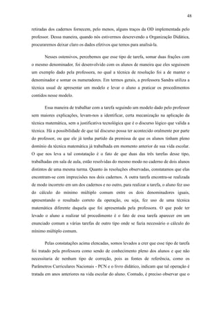 48

retiradas dos cadernos fornecem, pelo menos, alguns traços da OD implementada pelo
professor. Dessa maneira, quando nós estivermos descrevendo a Organização Didática,
procuraremos deixar claro os dados efetivos que temos para analisá-la.

       Nesses ostensivos, percebemos que esse tipo de tarefa, somar duas frações com
o mesmo denominador, foi desenvolvido com os alunos de maneira que eles seguissem
um exemplo dado pela professora, no qual a técnica de resolução foi a de manter o
denominador e somar os numeradores. Em termos gerais, a professora Sandra utiliza a
técnica usual de apresentar um modelo e levar o aluno a praticar os procedimentos
contidos nesse modelo.

       Essa maneira de trabalhar com a tarefa seguindo um modelo dado pelo professor
sem maiores explicações, levam-nos a identificar, certa mecanização na aplicação da
técnica matemática, sem a justificativa tecnológica que é o discurso lógico que valida a
técnica. Há a possibilidade de que tal discurso possa ter acontecido oralmente por parte
do professor, ou que ele já tenha partido da premissa de que os alunos tinham pleno
domínio da técnica matemática já trabalhada em momento anterior de sua vida escolar.
O que nos leva a tal constatação é o fato de que duas das três tarefas desse tipo,
trabalhadas em sala de aula, estão resolvidas do mesmo modo no caderno de dois alunos
distintos de uma mesma turma. Quanto às resoluções observadas, constatamos que elas
encontram-se com imprecisões nos dois cadernos. A outra tarefa encontra-se realizada
de modo incorreto em um dos cadernos e no outro, para realizar a tarefa, o aluno fez uso
do cálculo do mínimo múltiplo comum entre os dois denominadores iguais,
apresentando o resultado correto da operação, ou seja, fez uso de uma técnica
matemática diferente daquela que foi apresentada pela professora. O que pode ter
levado o aluno a realizar tal procedimento é o fato de essa tarefa aparecer em um
enunciado comum a várias tarefas de outro tipo onde se fazia necessário o cálculo do
mínimo múltiplo comum.

       Pelas constatações acima elencadas, somos levados a crer que esse tipo de tarefa
foi tratado pela professora como sendo de conhecimento pleno dos alunos e que não
necessitaria de nenhum tipo de correção, pois as fontes de referência, como os
Parâmetros Curriculares Nacionais - PCN e o livro didático, indicam que tal operação é
tratada em anos anteriores na vida escolar do aluno. Contudo, é preciso observar que o
 