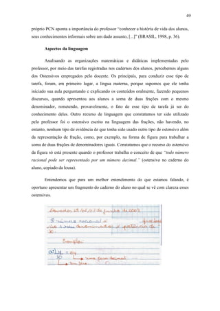 49

próprio PCN aponta a importância do professor “conhecer a história de vida dos alunos,
seus conhecimentos informais sobre um dado assunto, [...]” (BRASIL, 1998, p. 36).

       Aspectos da linguagem

       Analisando as organizações matemáticas e didáticas implementadas pelo
professor, por meio das tarefas registradas nos cadernos dos alunos, percebemos alguns
dos Ostensivos empregados pelo docente. Os principais, para conduzir esse tipo de
tarefa, foram, em primeiro lugar, a língua materna, porque supomos que ele tenha
iniciado sua aula perguntando e explicando os conteúdos oralmente, fazendo pequenos
discursos, quando apresentou aos alunos a soma de duas frações com o mesmo
denominador, remetendo, provavelmente, o fato de esse tipo de tarefa já ser do
conhecimento deles. Outro recurso de linguagem que constatamos ter sido utilizado
pelo professor foi o ostensivo escrito na linguagem das frações, não havendo, no
entanto, nenhum tipo de evidência de que tenha sido usado outro tipo de ostensivo além
da representação de fração, como, por exemplo, na forma de figura para trabalhar a
soma de duas frações de denominadores iguais. Constatamos que o recurso do ostensivo
da figura só está presente quando o professor trabalha o conceito de que “todo número
racional pode ser representado por um número decimal.” (ostensivo no caderno do
aluno, copiado da lousa).

       Entendemos que para um melhor entendimento do que estamos falando, é
oportuno apresentar um fragmento do caderno do aluno no qual se vê com clareza esses
ostensivos.
 