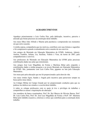 5




                              AGRADECIMENTOS

Agradeço primeiramente a Luiz Carlos Pais, pela dedicação, incentivo, parceria e
amizade que foram preciosos na construção deste trabalho.
Aos meus filhos João Alfredo e Maeme pela paciência e compreensão nos momentos
em que estive ausente.
A minha esposa, companheira que me motivou, contribuiu com suas leituras e sugestões
e foi compreensiva quando eventualmente estive ausente de seu convívio.
Aos amigos do Mestrado em Educação Matemática da UFMS, Anderson, Ademir,
Anelisa, Franklin, Juliana, Lia, Susilene, Valéria e Vera, da turma de 2007, pelo
companheirismo e convívio.
Aos professores do Mestrado em Educação Matemática da UFMS pelas preciosas
contribuições dadas nas aulas que ministraram.
Aos amigos José Luiz Magalhães de Freitas e Marilena Bittar pelo empenho e
contribuições dados a minha pesquisa e ao jovem Mestrado em Educação Matemática
da UFMS. São, juntamente com Luiz Carlos Pais, gigantes na luta pela Educação
Matemática.
Aos meus pais pela educação que me foi proporcionada e pelo dom da vida.
Aos meus irmãos Egon, Sandra e Angela pelo incentivo para perseverar sempre na
busca pelos meus ideais.
Ao Colégio Militar de Campo Grande por ter proporcionado condições para que eu
pudesse me dedicar aos estudos e a escrita deste trabalho.
A todos os colegas professores com os quais já tive o privilégio de trabalhar e
compartilhar as causas e inquietações da educação.
Aos membros da banca examinadora: Prof. Dr. Rui Marcos de Oliveira Barros, Prof.
Dr. Luiz Carlos Pais, Prof. Dr. José Luiz Magalhães de Freitas e Profª. Drª. Marilena
Bittar pelo trabalho exaustivo, criterioso e crítico que contribuiu para a construção deste
trabalho.
 