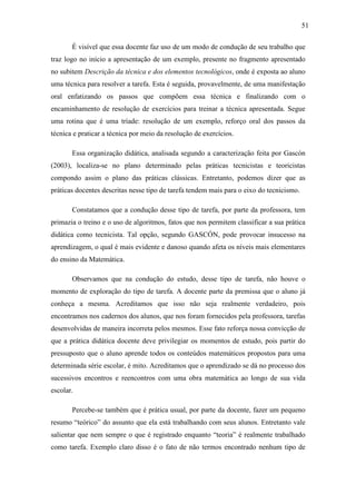 51

       É visível que essa docente faz uso de um modo de condução de seu trabalho que
traz logo no início a apresentação de um exemplo, presente no fragmento apresentado
no subitem Descrição da técnica e dos elementos tecnológicos, onde é exposta ao aluno
uma técnica para resolver a tarefa. Esta é seguida, provavelmente, de uma manifestação
oral enfatizando os passos que compõem essa técnica e finalizando com o
encaminhamento de resolução de exercícios para treinar a técnica apresentada. Segue
uma rotina que é uma tríade: resolução de um exemplo, reforço oral dos passos da
técnica e praticar a técnica por meio da resolução de exercícios.

       Essa organização didática, analisada segundo a caracterização feita por Gascón
(2003), localiza-se no plano determinado pelas práticas tecnicistas e teoricistas
compondo assim o plano das práticas clássicas. Entretanto, podemos dizer que as
práticas docentes descritas nesse tipo de tarefa tendem mais para o eixo do tecnicismo.

       Constatamos que a condução desse tipo de tarefa, por parte da professora, tem
primazia o treino e o uso de algoritmos, fatos que nos permitem classificar a sua prática
didática como tecnicista. Tal opção, segundo GASCÓN, pode provocar insucesso na
aprendizagem, o qual é mais evidente e danoso quando afeta os níveis mais elementares
do ensino da Matemática.

       Observamos que na condução do estudo, desse tipo de tarefa, não houve o
momento de exploração do tipo de tarefa. A docente parte da premissa que o aluno já
conheça a mesma. Acreditamos que isso não seja realmente verdadeiro, pois
encontramos nos cadernos dos alunos, que nos foram fornecidos pela professora, tarefas
desenvolvidas de maneira incorreta pelos mesmos. Esse fato reforça nossa convicção de
que a prática didática docente deve privilegiar os momentos de estudo, pois partir do
pressuposto que o aluno aprende todos os conteúdos matemáticos propostos para uma
determinada série escolar, é mito. Acreditamos que o aprendizado se dá no processo dos
sucessivos encontros e reencontros com uma obra matemática ao longo de sua vida
escolar.

       Percebe-se também que é prática usual, por parte da docente, fazer um pequeno
resumo “teórico” do assunto que ela está trabalhando com seus alunos. Entretanto vale
salientar que nem sempre o que é registrado enquanto “teoria” é realmente trabalhado
como tarefa. Exemplo claro disso é o fato de não termos encontrado nenhum tipo de
 