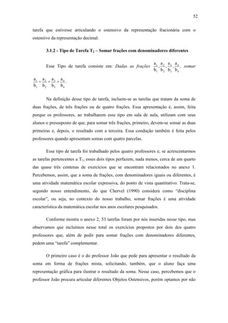 52

tarefa que estivesse articulando o ostensivo da representação fracionária com o
ostensivo da representação decimal.

       3.1.2 - Tipo de Tarefa T2 – Somar frações com denominadores diferentes

                                                                 a1 a 2 a 3 a 4
       Esse Tipo de tarefa consiste em: Dadas as frações           , , , , somar
                                                                 b1 b 2 b3 b 4

a1 a 2 a 3 a 4
  + + + .
b1 b 2 b3 b 4

       Na definição desse tipo de tarefa, incluem-se as tarefas que tratam da soma de
duas frações, de três frações ou de quatro frações. Essa apresentação é, assim, feita
porque os professores, ao trabalharem esse tipo em sala de aula, utilizam com seus
alunos o pressuposto de que, para somar três frações, primeiro, devem-se somar as duas
primeiras e, depois, o resultado com a terceira. Essa condução também é feita pelos
professores quando apresentam somas com quatro parcelas.

       Esse tipo de tarefa foi trabalhado pelos quatro professores e, se acrescentarmos
as tarefas pertencentes a T1, esses dois tipos perfazem, nada menos, cerca de um quarto
das quase três centenas de exercícios que se encontram relacionados no anexo 1.
Percebemos, assim, que a soma de frações, com denominadores iguais ou diferentes, é
uma atividade matemática escolar expressiva, do ponto de vista quantitativo. Trata-se,
segundo nosso entendimento, do que Chervel (1990) considera como “disciplina
escolar”, ou seja, no contexto do nosso trabalho, somar frações é uma atividade
característica da matemática escolar nos anos escolares pesquisados.

       Conforme mostra o anexo 2, 53 tarefas foram por nós inseridas nesse tipo, mas
observamos que incluímos nesse total os exercícios propostos por dois dos quatro
professores que, além de pedir para somar frações com denominadores diferentes,
pedem uma “tarefa” complementar.

       O primeiro caso é o do professor João que pede para apresentar o resultado da
soma em forma de frações mista, solicitando, também, que o aluno faça uma
representação gráfica para ilustrar o resultado da soma. Nesse caso, percebemos que o
professor João procura articular diferentes Objetos Ostensivos, porém optamos por não
 