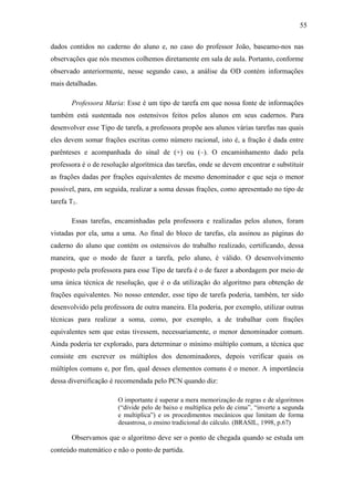 55

dados contidos no caderno do aluno e, no caso do professor João, baseamo-nos nas
observações que nós mesmos colhemos diretamente em sala de aula. Portanto, conforme
observado anteriormente, nesse segundo caso, a análise da OD contém informações
mais detalhadas.

       Professora Maria: Esse é um tipo de tarefa em que nossa fonte de informações
também está sustentada nos ostensivos feitos pelos alunos em seus cadernos. Para
desenvolver esse Tipo de tarefa, a professora propõe aos alunos várias tarefas nas quais
eles devem somar frações escritas como número racional, isto é, a fração é dada entre
parênteses e acompanhada do sinal de (+) ou (–). O encaminhamento dado pela
professora é o de resolução algorítmica das tarefas, onde se devem encontrar e substituir
as frações dadas por frações equivalentes de mesmo denominador e que seja o menor
possível, para, em seguida, realizar a soma dessas frações, como apresentado no tipo de
tarefa T1.

       Essas tarefas, encaminhadas pela professora e realizadas pelos alunos, foram
vistadas por ela, uma a uma. Ao final do bloco de tarefas, ela assinou as páginas do
caderno do aluno que contém os ostensivos do trabalho realizado, certificando, dessa
maneira, que o modo de fazer a tarefa, pelo aluno, é válido. O desenvolvimento
proposto pela professora para esse Tipo de tarefa é o de fazer a abordagem por meio de
uma única técnica de resolução, que é o da utilização do algoritmo para obtenção de
frações equivalentes. No nosso entender, esse tipo de tarefa poderia, também, ter sido
desenvolvido pela professora de outra maneira. Ela poderia, por exemplo, utilizar outras
técnicas para realizar a soma, como, por exemplo, a de trabalhar com frações
equivalentes sem que estas tivessem, necessariamente, o menor denominador comum.
Ainda poderia ter explorado, para determinar o mínimo múltiplo comum, a técnica que
consiste em escrever os múltiplos dos denominadores, depois verificar quais os
múltiplos comuns e, por fim, qual desses elementos comuns é o menor. A importância
dessa diversificação é recomendada pelo PCN quando diz:

                       O importante é superar a mera memorização de regras e de algoritmos
                       (“divide pelo de baixo e multiplica pelo de cima”, “inverte a segunda
                       e multiplica”) e os procedimentos mecânicos que limitam de forma
                       desastrosa, o ensino tradicional do cálculo. (BRASIL, 1998, p.67)

       Observamos que o algoritmo deve ser o ponto de chegada quando se estuda um
conteúdo matemático e não o ponto de partida.
 