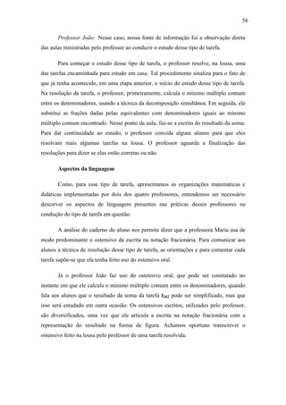 56

       Professor João: Nesse caso, nossa fonte de informação foi a observação direta
das aulas ministradas pelo professor ao conduzir o estudo desse tipo de tarefa.

       Para começar o estudo desse tipo de tarefa, o professor resolve, na lousa, uma
das tarefas encaminhada para estudo em casa. Tal procedimento sinaliza para o fato de
que já tenha acontecido, em uma etapa anterior, o início do estudo desse tipo de tarefa.
Na resolução da tarefa, o professor, primeiramente, calcula o mínimo múltiplo comum
entre os denominadores, usando a técnica da decomposição simultânea. Em seguida, ele
substitui as frações dadas pelas equivalentes com denominadores iguais ao mínimo
múltiplo comum encontrado. Nesse ponto da aula, faz-se a escrita do resultado da soma.
Para dar continuidade ao estudo, o professor convida alguns alunos para que eles
resolvam mais algumas tarefas na lousa. O professor aguarda a finalização das
resoluções para dizer se elas estão corretas ou não.

       Aspectos da linguagem

       Como, para esse tipo de tarefa, apresentamos as organizações matemáticas e
didáticas implementadas por dois dos quatro professores, entendemos ser necessário
descrever os aspectos de linguagem presentes nas práticas desses professores na
condução do tipo de tarefa em questão.

       A análise do caderno do aluno nos permite dizer que a professora Maria usa de
modo predominante o ostensivo da escrita na notação fracionária. Para comunicar aos
alunos a técnica de resolução desse tipo de tarefa, as orientações e para comentar cada
tarefa supõe-se que ela tenha feito uso do ostensivo oral.

       Já o professor João faz uso do ostensivo oral, que pode ser constatado no
instante em que ele calcula o mínimo múltiplo comum entre os denominadores, quando
fala aos alunos que o resultado da soma da tarefa t262 pode ser simplificado, mas que
isso será estudado em outra ocasião. Os ostensivos escritos, utilizados pelo professor,
são diversificados, uma vez que ele articula a escrita na notação fracionária com a
representação do resultado na forma de figura. Achamos oportuno transcrever o
ostensivo feito na lousa pelo professor de uma tarefa resolvida.
 