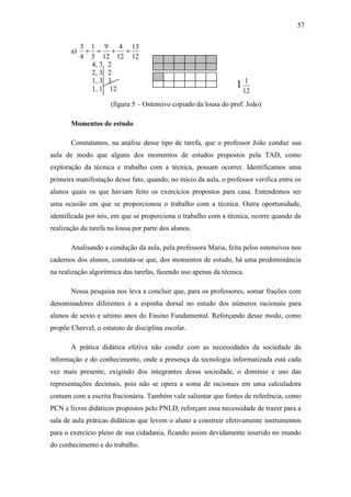 57


            3 1 9      4 13
       a)    + =     +  =
            4 3 12 12 12
              4, 3 2
              2, 3 2
              1, 3 3
              1, 1 12
                                                                  11
                                                                     12
                     (figura 5 – Ostensivo copiado da lousa do prof. João)

       Momentos de estudo

       Constatamos, na análise desse tipo de tarefa, que o professor João conduz sua
aula de modo que alguns dos momentos de estudos propostos pela TAD, como
exploração da técnica e trabalho com a técnica, possam ocorrer. Identificamos uma
primeira manifestação desse fato, quando, no início da aula, o professor verifica entre os
alunos quais os que haviam feito os exercícios propostos para casa. Entendemos ser
uma ocasião em que se proporcionou o trabalho com a técnica. Outra oportunidade,
identificada por nós, em que se proporciona o trabalho com a técnica, ocorre quando da
realização da tarefa na lousa por parte dos alunos.

       Analisando a condução da aula, pela professora Maria, feita pelos ostensivos nos
cadernos dos alunos, constata-se que, dos momentos de estudo, há uma predominância
na realização algorítmica das tarefas, fazendo uso apenas da técnica.

       Nossa pesquisa nos leva a concluir que, para os professores, somar frações com
denominadores diferentes é a espinha dorsal no estudo dos números racionais para
alunos de sexto e sétimo anos do Ensino Fundamental. Reforçando desse modo, como
propõe Chervel, o estatuto de disciplina escolar.

       A prática didática efetiva não condiz com as necessidades da sociedade da
informação e do conhecimento, onde a presença da tecnologia informatizada está cada
vez mais presente, exigindo dos integrantes dessa sociedade, o domínio e uso das
representações decimais, pois não se opera a soma de racionais em uma calculadora
comum com a escrita fracionária. Também vale salientar que fontes de referência, como
PCN e livros didáticos propostos pelo PNLD, reforçam essa necessidade de trazer para a
sala de aula práticas didáticas que levem o aluno a construir efetivamente instrumentos
para o exercício pleno de sua cidadania, ficando assim devidamente inserido no mundo
do conhecimento e do trabalho.
 