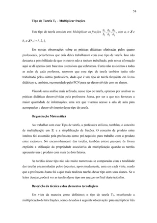 58

       Tipo de Tarefa T3 – Multiplicar frações

                                                                  a1 a 2 a3
       Este tipo de tarefa consiste em: Multiplicar as frações      , , , com ai ∈ Z e
                                                                  b1 b2 b3

bi ∈ Z*, i =1, 2, 3.

       Em nossas observações sobre as práticas didáticas efetivadas pelos quatro
professores, percebemos que dois deles trabalharam com esse tipo de tarefa. Isso não
descarta a possibilidade de que os outros não a tenham trabalhado, pois nossa afirmação
aqui se dá apenas com base nos ostensivos que coletamos. Como não assistimos a todas
as aulas de cada professor, supomos que esse tipo de tarefa também tenha sido
trabalhado pelos outros professores, dado que é um tipo de tarefa frequente em livros
didáticos e, também, recomendado pelo PCN para ser desenvolvido com os alunos.

       Visando uma análise mais refinada, nesse tipo de tarefa, optamos por analisar as
práticas didáticas desenvolvidas pela professora Joana, por ser a que nos forneceu a
maior quantidade de informações, uma vez que tivemos acesso a sala de aula para
acompanhar o desenvolvimento desse tipo de tarefa.

       Organização Matemática

       Ao trabalhar com esse Tipo de tarefa, a professora utilizou, também, o conceito
de multiplicação em Z e a simplificação de frações. O conceito de produto entre
inteiros foi assumido pela professora como pré-requisito para trabalho com o produto
entre racionais. No encaminhamento das tarefas, também esteve presente de forma
explícita a utilização da propriedade associativa da multiplicação quando as tarefas
apresentavam o produto com mais de dois fatores.

       As tarefas desse tipo não são muito numerosas se comparadas com a totalidade
das tarefas encaminhadas pelos docentes, aproximadamente, uma em cada vinte, sendo
que a professora Joana foi a que mais realizou tarefas desse tipo com seus alunos. Se o
leitor desejar, poderá ver as tarefas desse tipo nos anexos no final deste trabalho.

       Descrição da técnica e dos elementos tecnológicos

       Em vista da maneira como definimos o tipo de tarefa T3, envolvendo a
multiplicação de três frações, somos levados à seguinte observação: para multiplicar três
 