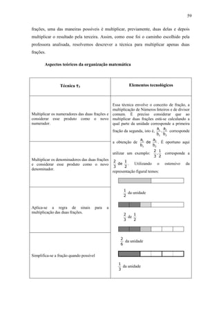59

frações, uma das maneiras possíveis é multiplicar, previamente, duas delas e depois
multiplicar o resultado pela terceira. Assim, como esse foi o caminho escolhido pela
professora analisada, resolvemos descrever a técnica para multiplicar apenas duas
frações.

       Aspectos teóricos da organização matemática



                 Técnica τ3                               Elementos tecnológicos



                                              Essa técnica envolve o conceito de fração, a
                                              multiplicação de Números Inteiros e de divisor
Multiplicar os numeradores das duas frações e comum. É preciso considerar que ao
considerar esse produto como o novo multiplicar duas frações está-se calculando a
numerador.                                    qual parte da unidade corresponde a primeira
                                                                             a1 a2
                                                fração da segunda, isto é,     .   corresponde
                                                                             b1 b2
                                                                 a1    a
                                                a obtenção de       de 2 . É oportuno aqui
                                                                 b1   b2
                                                                          2 1
                                                utilizar um exemplo:       .     corresponde a
                                                                          3 2
Multiplicar os denominadores das duas frações   2   1
e considerar esse produto como o novo             de .       Utilizando      o   ostensivo   da
                                                3   2
denominador.
                                                representação figural temos:



                                                      1
                                                        da unidade
                                                      2


Aplica-se a regra de sinais          para   a
multiplicação das duas frações.
                                                      2    1
                                                        de
                                                      3    2




                                                    2
                                                      da unidade
                                                    6


Simplifica-se a fração quando possível

                                                   1
                                                     da unidade
                                                   3
 