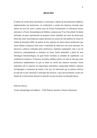6


                                     RESUMO


O objeto de estudo desta dissertação é a descrição e análise de procedimentos didáticos
implementados por professores, ao conduzirem o estudo dos números racionais para
alunos em nível de sexto e sétimo anos do Ensino Fundamental. O referencial teórico
utilizado é a Teoria Antropológica do Didático, proposta por Yves Chevallard. Os dados
utilizados na parte experimental da pesquisa foram coletados por meio da observação
direta das aulas ministradas por quatro docentes de escolas da rede pública de ensino na
cidade de Dourados (MS), da análise de três cadernos de alunos desses professores que
foram doados à pesquisa, bem como a realização de entrevista com esses docentes. Os
discursos e práticas realizadas pelos professores, mediante explanações orais e uso de
ostensivos, principalmente os anotados na lousa, foram analisados a partir de uma
abordagem fenomenológica, da qual foram extraídas as unidades de significado e as
confluências temáticas. O discurso da prática didática efetiva em sala de aula que esses
professores implementam, no que se refere ao ensino dos números racionais, foram
analisados sob os aspectos da organização matemática, organização didática, aspectos
da linguagem e momentos de estudo. Com isso, foi observado que as práticas efetivas
na aula são as que valorizam a utilização das técnicas, o que, provavelmente, ocorra em
função da vivência desse docente no período em que era aluno na educação básica.



Palavras Chaves:

Teoria Antropológica do didático – TAD, Práticas docentes, Números Racionais.
 