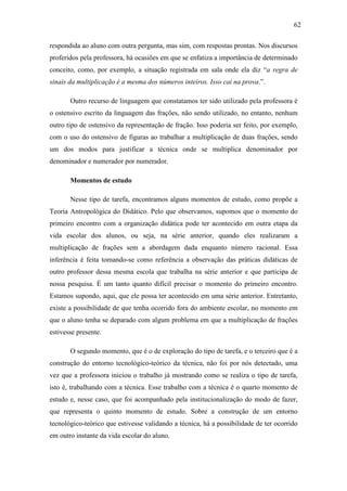 62

respondida ao aluno com outra pergunta, mas sim, com respostas prontas. Nos discursos
proferidos pela professora, há ocasiões em que se enfatiza a importância de determinado
conceito, como, por exemplo, a situação registrada em sala onde ela diz “a regra de
sinais da multiplicação é a mesma dos números inteiros. Isso cai na prova.”.

       Outro recurso de linguagem que constatamos ter sido utilizado pela professora é
o ostensivo escrito da linguagem das frações, não sendo utilizado, no entanto, nenhum
outro tipo de ostensivo da representação de fração. Isso poderia ser feito, por exemplo,
com o uso do ostensivo de figuras ao trabalhar a multiplicação de duas frações, sendo
um dos modos para justificar a técnica onde se multiplica denominador por
denominador e numerador por numerador.

       Momentos de estudo

       Nesse tipo de tarefa, encontramos alguns momentos de estudo, como propõe a
Teoria Antropológica do Didático. Pelo que observamos, supomos que o momento do
primeiro encontro com a organização didática pode ter acontecido em outra etapa da
vida escolar dos alunos, ou seja, na série anterior, quando eles realizaram a
multiplicação de frações sem a abordagem dada enquanto número racional. Essa
inferência é feita tomando-se como referência a observação das práticas didáticas de
outro professor dessa mesma escola que trabalha na série anterior e que participa de
nossa pesquisa. É um tanto quanto difícil precisar o momento do primeiro encontro.
Estamos supondo, aqui, que ele possa ter acontecido em uma série anterior. Entretanto,
existe a possibilidade de que tenha ocorrido fora do ambiente escolar, no momento em
que o aluno tenha se deparado com algum problema em que a multiplicação de frações
estivesse presente.

       O segundo momento, que é o de exploração do tipo de tarefa, e o terceiro que é a
construção do entorno tecnológico-teórico da técnica, não foi por nós detectado, uma
vez que a professora iniciou o trabalho já mostrando como se realiza o tipo de tarefa,
isto é, trabalhando com a técnica. Esse trabalho com a técnica é o quarto momento de
estudo e, nesse caso, que foi acompanhado pela institucionalização do modo de fazer,
que representa o quinto momento de estudo. Sobre a construção de um entorno
tecnológico-teórico que estivesse validando a técnica, há a possibilidade de ter ocorrido
em outro instante da vida escolar do aluno.
 