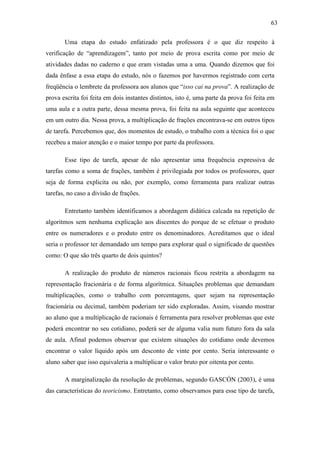 63

       Uma etapa do estudo enfatizado pela professora é o que diz respeito à
verificação de “aprendizagem”, tanto por meio de prova escrita como por meio de
atividades dadas no caderno e que eram vistadas uma a uma. Quando dizemos que foi
dada ênfase a essa etapa do estudo, nós o fazemos por havermos registrado com certa
freqüência o lembrete da professora aos alunos que “isso cai na prova”. A realização de
prova escrita foi feita em dois instantes distintos, isto é, uma parte da prova foi feita em
uma aula e a outra parte, dessa mesma prova, foi feita na aula seguinte que aconteceu
em um outro dia. Nessa prova, a multiplicação de frações encontrava-se em outros tipos
de tarefa. Percebemos que, dos momentos de estudo, o trabalho com a técnica foi o que
recebeu a maior atenção e o maior tempo por parte da professora.

       Esse tipo de tarefa, apesar de não apresentar uma frequência expressiva de
tarefas como a soma de frações, também é privilegiada por todos os professores, quer
seja de forma explicita ou não, por exemplo, como ferramenta para realizar outras
tarefas, no caso a divisão de frações.

       Entretanto também identificamos a abordagem didática calcada na repetição de
algoritmos sem nenhuma explicação aos discentes do porque de se efetuar o produto
entre os numeradores e o produto entre os denominadores. Acreditamos que o ideal
seria o professor ter demandado um tempo para explorar qual o significado de questões
como: O que são três quarto de dois quintos?

       A realização do produto de números racionais ficou restrita a abordagem na
representação fracionária e de forma algorítmica. Situações problemas que demandam
multiplicações, como o trabalho com porcentagens, quer sejam na representação
fracionária ou decimal, também poderiam ter sido exploradas. Assim, visando mostrar
ao aluno que a multiplicação de racionais é ferramenta para resolver problemas que este
poderá encontrar no seu cotidiano, poderá ser de alguma valia num futuro fora da sala
de aula. Afinal podemos observar que existem situações do cotidiano onde devemos
encontrar o valor líquido após um desconto de vinte por cento. Seria interessante o
aluno saber que isso equivaleria a multiplicar o valor bruto por oitenta por cento.

       A marginalização da resolução de problemas, segundo GASCÓN (2003), é uma
das características do teoricismo. Entretanto, como observamos para esse tipo de tarefa,
 