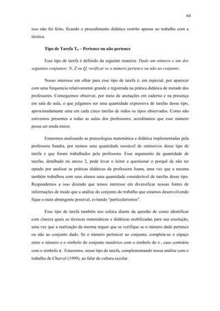 64

isso não foi feito, ficando o procedimento didático restrito apenas ao trabalho com a
técnica.

       Tipo de Tarefa T4 – Pertence ou não pertence

       Esse tipo de tarefa é definido da seguinte maneira: Dado um número e um dos
seguintes conjuntos: N, Z ou Q, verificar se o número pertence ou não ao conjunto.

       Nosso interesse em olhar para esse tipo de tarefa é, em especial, por aparecer
com uma frequencia relativamente grande e registrada na prática didática de metade dos
professores. Conseguimos observar, por meio de anotações em caderno e na presença
em sala de aula, o que julgamos ser uma quantidade expressiva de tarefas desse tipo,
aproximadamente uma em cada cinco tarefas de todos os tipos observados. Como não
estivemos presentes a todas as aulas dos professores, acreditamos que esse número
possa ser ainda maior.

       Estaremos analisando as praxeologias matemática e didática implementadas pela
professora Sandra, por termos uma quantidade razoável de ostensivos desse tipo de
tarefa e que foram trabalhados pela professora. Esse argumento da quantidade de
tarefas, detalhado no anexo 2, pode levar o leitor a questionar o porquê de não ter
optado por analisar as práticas didáticas da professora Joana, uma vez que a mesma
também trabalhou com seus alunos uma quantidade considerável de tarefas desse tipo.
Respondemos a isso dizendo que temos interesse em diversificar nossas fontes de
informações de modo que a análise do conjunto do trabalho que estamos desenvolvendo
fique o mais abrangente possível, evitando “particularismos”.

       Esse tipo de tarefa também nos coloca diante da questão de como identificar
com clareza quais as técnicas matemáticas e didáticas mobilizadas para sua resolução,
uma vez que a realização da mesma requer que se verifique se o número dado pertence
ou não ao conjunto dado. Se o número pertencer ao conjunto, completa-se o espaço
entre o número e o símbolo do conjunto numérico com o símbolo de ∈, caso contrário
com o símbolo ∉. Estaremos, nesse tipo de tarefa, complementando nossa análise com o
trabalho de Chervel (1999), ao falar de cultura escolar.
 