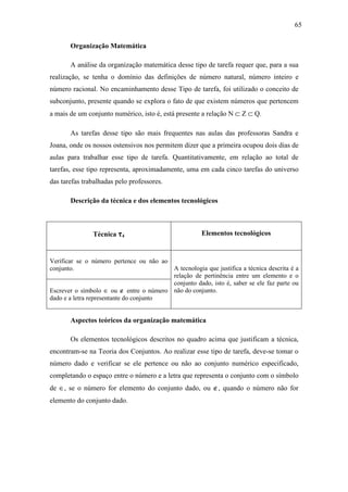65

       Organização Matemática

       A análise da organização matemática desse tipo de tarefa requer que, para a sua
realização, se tenha o domínio das definições de número natural, número inteiro e
número racional. No encaminhamento desse Tipo de tarefa, foi utilizado o conceito de
subconjunto, presente quando se explora o fato de que existem números que pertencem
a mais de um conjunto numérico, isto é, está presente a relação N ⊂ Z ⊂ Q.

       As tarefas desse tipo são mais frequentes nas aulas das professoras Sandra e
Joana, onde os nossos ostensivos nos permitem dizer que a primeira ocupou dois dias de
aulas para trabalhar esse tipo de tarefa. Quantitativamente, em relação ao total de
tarefas, esse tipo representa, aproximadamente, uma em cada cinco tarefas do universo
das tarefas trabalhadas pelo professores.

       Descrição da técnica e dos elementos tecnológicos



               Técnica τ4                             Elementos tecnológicos


Verificar se o número pertence ou não ao
conjunto.                                A tecnologia que justifica a técnica descrita é a
                                         relação de pertinência entre um elemento e o
                                         conjunto dado, isto é, saber se ele faz parte ou
Escrever o símbolo ∈ ou ∉ entre o número não do conjunto.
dado e a letra representante do conjunto


       Aspectos teóricos da organização matemática

       Os elementos tecnológicos descritos no quadro acima que justificam a técnica,
encontram-se na Teoria dos Conjuntos. Ao realizar esse tipo de tarefa, deve-se tomar o
número dado e verificar se ele pertence ou não ao conjunto numérico especificado,
completando o espaço entre o número e a letra que representa o conjunto com o símbolo
de ∈, se o número for elemento do conjunto dado, ou ∉, quando o número não for
elemento do conjunto dado.
 