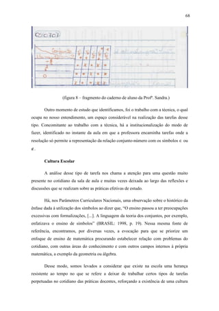 68




                 (figura 8 – fragmento do caderno de aluno da Profª. Sandra.)

       Outro momento de estudo que identificamos, foi o trabalho com a técnica, o qual
ocupa no nosso entendimento, um espaço considerável na realização das tarefas desse
tipo. Concomitante ao trabalho com a técnica, há a institucionalização do modo de
fazer, identificado no instante da aula em que a professora encaminha tarefas onde a
resolução só permite a representação da relação conjunto-número com os símbolos ∈ ou
∉.

       Cultura Escolar

       A análise desse tipo de tarefa nos chama a atenção para uma questão muito
presente no cotidiano da sala de aula e muitas vezes deixada ao largo das reflexões e
discussões que se realizam sobre as práticas efetivas de estudo.

       Há, nos Parâmetros Curriculares Nacionais, uma observação sobre o histórico da
ênfase dada à utilização dos símbolos ao dizer que, “O ensino passou a ter preocupações
excessivas com formalizações, [...]. A linguagem da teoria dos conjuntos, por exemplo,
enfatizava o ensino de símbolos” (BRASIL: 1998, p. 19). Nessa mesma fonte de
referência, encontramos, por diversas vezes, a evocação para que se priorize um
enfoque de ensino de matemática procurando estabelecer relação com problemas do
cotidiano, com outras áreas do conhecimento e com outros campos internos à própria
matemática, a exemplo da geometria ou álgebra.

       Desse modo, somos levados a considerar que existe na escola uma herança
resistente ao tempo no que se refere a deixar de trabalhar certos tipos de tarefas
perpetuadas no cotidiano das práticas docentes, reforçando a existência de uma cultura
 
