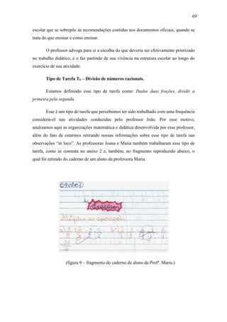 69

escolar que se sobrepõe às recomendações contidas nos documentos oficiais, quando se
trata do que ensinar e como ensinar.

       O professor advoga para si a escolha do que deveria ser efetivamente priorizado
no trabalho didático, e o faz partindo de sua vivência na estrutura escolar ao longo do
exercício de sua atividade.

       Tipo de Tarefa T5 – Divisão de números racionais.

       Estamos definindo esse tipo de tarefa como: Dadas duas frações, dividir a
primeira pela segunda.

       Esse é um tipo de tarefa que percebemos ter sido trabalhado com uma frequência
considerável nas atividades conduzidas pelo professor João. Por esse motivo,
analisamos aqui as organizações matemática e didática desenvolvida por esse professor,
além do fato de estarmos retirando nossas informações sobre esse tipo de tarefa nas
observações “in loco”. As professoras Joana e Maria também trabalharam esse tipo de
tarefa, como se constata no anexo 2 e, também, no fragmento reproduzido abaixo, o
qual foi retirado do caderno de um aluno da professora Maria.




                  (figura 9 – fragmento do caderno de aluno da Profª. Maria.)
 