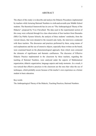 7


                                     ABSTRACT


The object of this study is to describe and analyze the Didactic Procedures implemented
by teachers while lecturing Rational Numbers to sixth-and-seventh-year Middle School
students. The theoretical framework has its core on “The Anthropological Theory of the
Didactic”, proposed by Yves Chevallard. The data used in the experimental section of
this essay were collected through live class observation of four teachers from Dourados
(MS) City Public System Schools, the analysis of three students’ notebooks, from the
viewed classes, that were donated to the research and, lastly, the interviews conducted
with these teachers. The discourses and practices performed by them, using means of
oral explanations and the use of ostensive objects, especially those written on the board,
were examined based on the phenomenological approach, from which were extracted
the elements of significance and thematic confluences. The discourse of Effective
Didactic Practice implemented in the classroom by these teachers, regarding the
teaching of Rational Numbers, were analyzed under the aspects of Mathematical
organization, didactic organization, language aspects and study moments. As a result, it
was noticed that effective practices in the classroom are the ones that value the use of
techniques, which probably occurs because of the teacher’s own experience as a former
student in basic education.


Key words:
The Anthropological Theory of the Didactic, Teaching Practices, Rational Numbers.
 