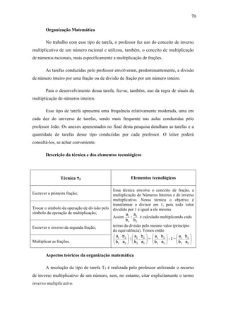 70

        Organização Matemática

        No trabalho com esse tipo de tarefa, o professor fez uso do conceito de inverso
multiplicativo de um número racional e utilizou, também, o conceito de multiplicação
de números racionais, mais especificamente a multiplicação de frações.

        As tarefas conduzidas pelo professor envolveram, predominantemente, a divisão
de número inteiro por uma fração ou de divisão de fração por um número inteiro.

        Para o desenvolvimento dessa tarefa, fez-se, também, uso da regra de sinais da
multiplicação de números inteiros.

        Esse tipo de tarefa apresenta uma frequência relativamente moderada, uma em
cada dez do universo de tarefas, sendo mais frequente nas aulas conduzidas pelo
professor João. Os anexos apresentados no final desta pesquisa detalham as tarefas e a
quantidade de tarefas desse tipo conduzidas por cada professor. O leitor poderá
consultá-los, se achar conveniente.

        Descrição da técnica e dos elementos tecnológicos




                 Técnica τ5                              Elementos tecnológicos

                                             Essa técnica envolve o conceito de fração, a
Escrever a primeira fração;                  multiplicação de Números Inteiros e de inverso
                                             multiplicativo. Nessa técnica o objetivo é
                                             transformar o divisor em 1, pois todo valor
Trocar o símbolo da operação de divisão pelo dividido por 1 é igual a ele mesmo.
símbolo da operação de multiplicação;                a a
                                             Assim 1 : 2 é calculado multiplicando cada
                                                    b1    b2
Escrever o inverso da segunda fração;        termo da divisão pelo mesmo valor (princípio
                                             da equivalência). Temos então
                                              a1 b2     a2 b2     a1 b2          a1 b2 
                                              .       : .  =      .        :1 =  . 
Multiplicar as frações.                       b1 a2     b2 a2     b1 a2          b1 a2 


        Aspectos teóricos da organização matemática

        A resolução do tipo de tarefa T5 é realizada pelo professor utilizando o recurso
de inverso multiplicativo de um número, sem, no entanto, citar explicitamente o termo
inverso multiplicativo.
 