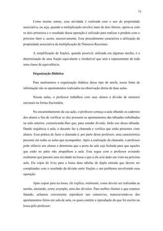 71

       Como muitas outras, essa atividade é realizada com o uso da propriedade
associativa, ou seja, quando a multiplicação envolve mais de dois fatores, opera-se com
os dois primeiros e o resultado dessa operação é utilizado para realizar o produto com o
próximo fator e, assim, sucessivamente. Esse procedimento caracteriza a utilização da
propriedade associativa da multiplicação de Números Racionais.

       A simplificação de frações, quando possível, utilizada em algumas tarefas, é a
determinação de uma fração equivalente e irredutível que será a representante de toda
uma classe de equivalência.

       Organização Didática

       Para analisarmos a organização didática desse tipo de tarefa, nossa fonte de
informação são os apontamentos realizados na observação direta de duas aulas.

       Nessas aulas, o professor trabalhou com seus alunos a divisão de números
racionais na forma fracionária.

       No encaminhamento da sua ação, o professor começa a aula olhando os cadernos
dos alunos a fim de verificar se eles possuem os apontamentos das tabuadas trabalhadas
na aula anterior, comunicando-lhes que, para estudar divisão, farão uso dessa tabuada.
Dando sequência à aula, o docente faz a chamada e verifica que estão presentes vinte
alunos. Essa prática de fazer a chamada é, por parte desse professor, uma característica
presente em todas as aulas que acompanhei. Após a realização da chamada, o professor
pede silêncio aos alunos e determina que a porta da sala seja fechada para que aqueles
que estão no pátio não atrapalhem a aula. Esta segue com o professor avisando
oralmente que passará uma atividade na lousa e que a ela será dado um visto na próxima
aula. Ele copia do livro para a lousa duas tabelas de dupla entrada que devem ser
completadas com o resultado da divisão entre frações e um problema envolvendo essa
operação.

       Após copiar para na lousa, ele explica, oralmente, como devem ser realizadas as
tarefas, anotando, como exemplo, uma das divisões. Para melhor ilustrar o que estamos
falando, achamos conveniente reproduzir tais ostensivos, transcrevendo-os dos
apontamentos feitos em sala de aula, os quais contêm a reprodução do que foi escrito na
lousa pelo professor:
 