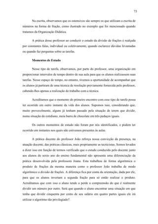 73

       Na escrita, observamos que os ostensivos são sempre os que utilizam a escrita de
números na forma de fração, como ilustrado no exemplo que foi mencionado quando
tratamos da Organização Didática.

       A prática desse professor ao conduzir o estudo da divisão de frações é realçada
por constantes falas, individual ou coletivamente, quando esclarece dúvidas levantadas
ou quando faz perguntas sobre as tarefas.

       Momentos de Estudo

       Nesse tipo de tarefa, observamos, por parte do professor, uma organização em
proporcionar intervalos de tempo dentro de sua aula para que os alunos realizassem suas
tarefas. Nesse espaço de tempo, no entanto, tivemos a oportunidade de acompanhar que
os alunos já partiram de uma técnica de resolução previamente fornecida pelo professor,
cabendo-lhes apenas a realização do trabalho com a técnica.

       Acreditamos que o momento do primeiro encontro com esse tipo de tarefa possa
ter ocorrido em outro instante da vida dos alunos. Supomos isso, considerando que,
muito provavelmente, alguns já tenham passado pela situação de terem que dividir,
numa situação do cotidiano, meia barra de chocolate em três pedaços iguais.

       Os outros momentos de estudo não foram por nós identificados, e podem ter
ocorrido em instantes nos quais não estivemos presentes às aulas.

       A prática docente do professor João reforça nossa convicção da presença, na
atuação docente, das práticas clássicas, mais propriamente as tecnicistas. Somos levados
a dizer isso em função de termos verificado que o estudo conduzido pelo docente junto
aos alunos do sexto ano do ensino fundamental não apresenta uma diferenciação da
prática desenvolvida pela professora Joana. Esta trabalhou de forma algorítmica o
produto de frações da mesma maneira como o professor João trabalha de modo
algorítmico a divisão de frações. A diferença fica por conta da orientação, dada por ele,
para que os alunos invertam a segunda fração para só então realizar o produto.
Acreditamos que com isso o aluno tende a perde a compreensão do que é realmente
dividir um número por outro. Será que quando o aluno encontrar uma situação em que
tenha que dividir cinquenta por cento de seu salário em quatro partes iguais ele irá
utilizar o algoritmo tão privilegiado?
 