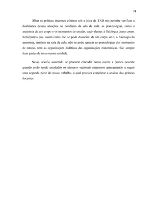 74

       Olhar as práticas docentes efetivas sob a ótica da TAD nos permite verificar a
dualidades dessas atuações no cotidiano da sala de aula: as praxeologias, como a
anatomia de um corpo e os momentos de estudo, equivalentes à fisiologia desse corpo.
Reforçamos que, assim como não se pode dissociar, de um corpo vivo, a fisiologia da
anatomia, também na sala de aula, não se pode separar as praxeologias dos momentos
de estudo, nem as organizações didáticas das organizações matemáticas. São sempre
duas partes de uma mesma unidade.

       Nesse desafio assumido de procurar entender como ocorre a prática docente
quando estão sendo estudados os números racionais estaremos apresentando a seguir
uma segunda parte do nosso trabalho, a qual procura completar a análise das práticas
docentes.
 