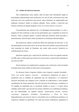 75

       3.2 - Análise dos discursos docentes

       Para complementar nossa análise, além da parte mais diretamente ligada às
praxeologias implementadas pelos professores em sala de aula, resolvemos fazer uma
entrevista com esses professores para buscar outros elementos de argumentação que
pudessem esclarecer melhor as práticas adotadas. Nesse sentido, a entrevista que
fizemos constituiu na seguinte pergunta: Como você ensina números racionais?

       O procedimento que adotamos foi o da abordagem fenomenológica, ou seja, a
pergunta foi feita oralmente a cada um dos participantes que a respondeu na forma de
discurso. Tanto a pergunta quanto a resposta dada pelo professor foram gravadas e,
posteriormente, transcrita para, então, procedermos ao tratamento fenomenológico.

       Dos professores, apenas a professora Maria não participou da entrevista. A sua
não participação ocorreu pelo motivo de ela não estar mais atuando como professora da
rede municipal da cidade de Dourados, não sendo então possível localizá-la no
estabelecimento de ensino.

       Queremos registrar que a entrevista foi realizada no início do segundo semestre
de 2008, após as observações que fizemos em sala de aula, as quais foram realizadas no
ano letivo de 2007.

       Nosso interesse em complementar a pesquisa com a entrevista se deu em função
de proporcionar maior solidez às fontes para a nossa pesquisa.

       Os discursos brutos (originais) obtidos como resposta à questão formulada –
Como você ensina números racionais? – encontram-se disponíveis no anexo 3,
juntamente com as unidades de significado que nós destacamos e os respectivos
discursos articulados que redigimos com a intenção de explicitarmos o nosso próprio
entendimento das frases destacadas. Dos três discursos dos professores, ressaltamos as
55 unidades de significado que se encontram listadas no anexo 3. A partir dessas
unidades, observando o que elas têm em comum, definimos seis confluências temáticas,
por nós denominadas, da seguinte maneira: Argumentação docente; Aspectos
conceituais;   Linguagem;     Atividades;     Procedimentos      e   Níveis   do   saber.
Disponibilizamos, por meio do Anexo 4, uma tabela com as confluências temáticas e as
respectivas unidades de significado. Em cada uma dessas confluências, agrupamos as
 