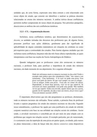 76

unidades que, de certa forma, expressam uma ideia comum e está relacionada com
nosso objeto de estudo, que consiste em identificar e analisar as práticas docentes
relacionadas ao ensino dos números racionais. A análise teórica dessas confluências
permitirá melhor compreensão do nosso objeto de pesquisa. Nos próximos parágrafos,
descrevemos as análises das seis confluências temáticas.

       3.2.1 - CT1 - Argumentação docente

       Incluímos, nessa confluência temática, que denominamos de argumentação
docente, as unidades retiradas dos discursos dos professores que, de alguma forma,
procuram justificar suas ações didáticas, geralmente para dar significado de
aplicabilidade de alguns conteúdos matemáticos em situações do cotidiano ou como
pré-requisitos para a continuidade dos estudos. Para ilustrar algumas unidades que nós
incluímos nesta confluência, lançamos mão das três frases abaixo reproduzidas, as quais
interpretamos com base nas noções da Teoria Antropológica do Didático.

       Quando indagamos para os professores como eles ensinavam os números
racionais, o professor João, para justificar a importância do estudo dos números
racionais, em dado momento do seu depoimento, fez a seguinte afirmação:

                       Onde nós utilizamos muito os números racionais no dia-a-dia? Então o
                       exemplo mais prático para eles entenderem é falar: “nós vamos a um
                       restaurante... Uma lanchonete... E lá você vai pedir uma pizza. Essa
                       pizza você pede ela inteira. Só que você sempre vai com os colegas...
                       Com os amigos. Então essa pizza... Você não vai comer ela inteira.
                       Dependendo, se forem duas pessoas, você vai ter que reparti-la. Se
                       estiverem em maior quantidade você pede uma grande. Mas também
                       vai ter que repartir. Então essa divisão, aquele inteiro que era a pizza,
                       quando ela foi repartida, ela não é mais um inteiro, ela já virou o que?
                       Virou um número racional. (JO07)

       É importante observarmos que nós não perguntamos ao professor, diretamente,
onde os números racionais são utilizados. Nesse sentido, a primeira frase do professor
levanta o aspecto pragmático do estudo dos números racionais no dia-a-dia. Segundo
nosso entendimento, o professor faz opção por uma justificativa do estudo do referido
conjunto numérico com base na sua utilidade nas relações sociais do cotidiano. Assim
sendo, a atividade matemática é concebida por ele por meio de uma relação com os
problemas que surgem nas relações sociais. O exemplo particular, por ele mencionado,
é o costumeiro caso da repartição de uma pizza em partes iguais, revelando, pelo menos
no plano intencional, a ideia de lançar mão dos objetos ostensivos como dispositivos
 