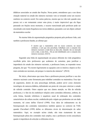77

didáticos associados ao estudo das frações. Nesse ponto, entendemos que o uso dessa
situação material no estudo dos números racionais vem se tornando como um recurso
canônico no contexto social. Em outras palavras, mesmo que na vida real, quando uma
pessoa vai a um restaurante comer uma pizza, é muito improvável que ela fique
pensando em frações nesse momento, o recurso mencionado pelo professor pode ser
encontrado com muita frequência nos textos didáticos, passando a ser um objeto cultural
da matemática escolar.

       Na mesma linha de argumentação pragmática proposta pelo professor João, está
também a professora Sandra, ao afirmar que:

                         E mostro que a matemática está no nosso contexto, no nosso
                         cotidiano, e sem que eles percebam, trabalham com o conjunto dos
                         números racionais a toda hora no dia-a-dia. Quando vão ao mercado
                         com a mãe, a uma feira... Ele já está trabalhando com o conjunto dos
                         números racionais. (SA13)

       Seguindo uma linha de argumentação um pouco diferente da visão pragmática
escolhida pelos dois professores que acabamos de comentar, para justificar a
importância do estudo dos números racionais, a professora Joana, ao responder nossa
pergunta, diz que: “Eu mostro ligeiramente as equações com os inteiros e depois eu fico
mais centrada nos racionais, até porque é a maioria dos números”. (JN14)

       De início, observamos que nessa frase a professora procura justificar o uso dos
números racionais como ferramenta para trabalhar conteúdos na matemática. Esse tipo
de argumento, dentro de uma praxeologia definida, poderá servir como elemento
tecnológico de natureza didática, defendendo um ponto de vista para valorizar o estudo
do referido conteúdo. Outro aspecto que nos chama atenção, na fala da referida
professora, é o fato de ela estabelecer relações entre conteúdos diferentes, embora, de
certa forma, fazendo referência à sequência usual de ordenação dos conteúdos
característicos da cultura escolar, estabelecida pela vulgata que predomina em um dado
momento, tal como define Chervel (1990). Essa ideia do ordenamento ou da
hierarquização dos conteúdos matemáticos também aparece no contexto da TAD,
quando Chevallard (1999) define os diferentes níveis de determinação do saber
matemático. Aqui, no exemplo acima citado, não trata exatamente de uma
hierarquização plena dos conteúdos mais amplos, mas a professora revela consciência
quanto à importância de articular os diferentes níveis.
 