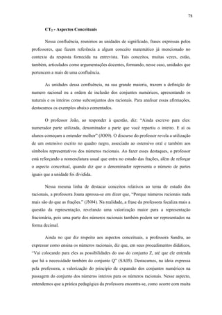 78

       CT2 - Aspectos Conceituais

       Nessa confluência, reunimos as unidades de significado, frases expressas pelos
professores, que fazem referência a algum conceito matemático já mencionado no
contexto da resposta fornecida na entrevista. Tais conceitos, muitas vezes, estão,
também, articulados como argumentações docentes, formando, nesse caso, unidades que
pertencem a mais de uma confluência.

       As unidades dessa confluência, na sua grande maioria, trazem a definição de
numero racional ou a ordem de inclusão dos conjuntos numéricos, apresentando os
naturais e os inteiros como subconjuntos dos racionais. Para analisar essas afirmações,
destacamos os exemplos abaixo comentados.

       O professor João, ao responder à questão, diz: “Ainda escrevo para eles:
numerador parte utilizada, denominador a parte que você repartiu o inteiro. E aí os
alunos começam a entender melhor” (JO09). O discurso do professor revela a utilização
de um ostensivo escrito no quadro negro, associado ao ostensivo oral e também aos
símbolos representativos dos números racionais. Ao fazer esses destaques, o professor
está reforçando a nomenclatura usual que entra no estudo das frações, além de reforçar
o aspecto conceitual, quando diz que o denominador representa o número de partes
iguais que a unidade foi dividida.

       Nessa mesma linha de destacar conceitos relativos ao tema de estudo dos
racionais, a professora Joana apressa-se em dizer que, “Porque números racionais nada
mais são do que as frações.” (JN04). Na realidade, a frase da professora focaliza mais a
questão da representação, revelando uma valorização maior para a representação
fracionária, pois uma parte dos números racionais também podem ser representados na
forma decimal.

       Ainda no que diz respeito aos aspectos conceituais, a professora Sandra, ao
expressar como ensina os números racionais, diz que, em seus procedimentos didáticos,
“Vai colocando para eles as possibilidades do uso do conjunto Z, até que ele entenda
que há a necessidade também do conjunto Q” (SA05). Destacamos, na ideia expressa
pela professora, a valorização do princípio de expansão dos conjuntos numéricos na
passagem do conjunto dos números inteiros para os números racionais. Nesse aspecto,
entendemos que a prática pedagógica da professora encontra-se, como ocorre com muita
 