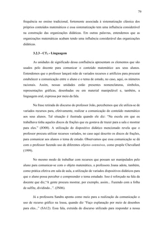 79

frequência no ensino tradicional, fortemente associada à sistematização clássica dos
próprios conteúdos matemáticos e essa sistematização tem uma influência considerável
na construção das organizações didáticas. Em outras palavras, entendemos que as
organizações matemáticas acabam tendo uma influência considerável das organizações
didáticas.

          3.2.3 - CT3 - Linguagem

          As unidades de significado dessa confluência apresentam os elementos que são
usados pelo docente para comunicar o conteúdo matemático aos seus alunos.
Entendemos que o professor lançará mão de variados recursos e artifícios para procurar
estabelecer a comunicação entre o aluno e o tema de estudo, no caso, aqui, os números
racionais. Assim, nessas unidades estão            presentes nomenclaturas, símbolos,
representações gráficas, desenhadas ou em material manipulável e, também, a
linguagem oral, expressa por meio da fala.

          Na frase retirada do discurso do professor João, percebemos que ele utiliza-se de
variados recursos para, efetivamente, realizar a comunicação do conteúdo matemático
aos seus alunos. Tal situação é ilustrada quando ele diz: “Na escola em que eu
trabalhava tinha aqueles discos de frações que eu gostava de trazer para a sala e mostrar
para eles.” (JO08). A utilização do dispositivo didático mencionado revela que o
professor procura utilizar recursos variados, no caso aqui descrito os discos de frações,
para comunicar aos alunos o tema de estudo. Observamos que essa comunicação se dá
com o professor fazendo uso de diferentes objetos ostensivos, como propõe Chevallard
(1999).

          No mesmo modo de trabalhar com recursos que possam ser manipulados pelo
aluno para comunicar-se com o objeto matemático, a professora Joana adota, também,
como prática efetiva em sala de aula, a utilização de variados dispositivos didáticos para
que o aluno possa perceber e compreender o tema estudado. Isso é reforçado na fala da
docente que diz,“A gente procura mostrar, por exemplo, assim... Fazendo com a folha
de sulfite, dividindo...”. (JN06).

          Já a professora Sandra aponta como meio para a realização da comunicação o
uso de recurso gráfico na lousa, quando diz “Faço explanação por meio de desenhos
para eles...” (SA12). Essa fala, extraída do discurso utilizado para responder a nossa
 