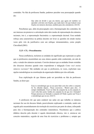 81

conteúdos. Na fala da professora Sandra, pudemos perceber essa preocupação quando
diz:

                        Que além de dividir o que era inteiro, que agora ele também vai
                        aprender a divisão com frações, que nada mais é do que traduzir essas
                        frações em números decimais, também para eles entenderem. (SA10)

       Percebemos que, além da preocupação com a hierarquização dos conteúdos, há
um interesse em promover a articulação entre dois modos de representação dos números
racionais, isto é, a representação fracionária e a representação decimal. Essa unidade
reforça uma característica na prática docente em levar as questões de estudo muitas
vezes pelo viés da justificativa com um enfoque intramatemático, como propõe
Chevallard (2001)

       3.2.5 - CT5 - Procedimentos

       Nessa confluência, incluímos as unidades de significado que expressam as ações
que os professores encaminham aos seus alunos quando estão conduzindo, em sala de
aula, o estudo dos números racionais. Convém destacar que as unidades foram extraídas
dos discursos docentes quando estes responderam à indagação Como você ensina
números racionais? São unidades em que os professores, às vezes, explicitam suas
opções metodológicas na constituição da organização didática por eles utilizada.

       Essa explicitação de que falamos pode ser percebida na fala da professora
Sandra, ao dizer que:

                        Essa é a metodologia que eu uso para falar com eles sobre o conjunto
                        Q. Eu obtenho depois... Passo exercícios... Mostro para eles... E
                        sempre trabalhando. Você vai falar do conjunto Q, ou do conjunto Z,
                        você volta fala assim: lembra do conjunto Q, do que ele é formado?
                        Porque precisou ser formado o conjunto Q? Onde a gente usa? Essa é
                        a metodologia que eu uso. (SA17)

       A professora diz que para conduzir nas aulas em que trabalha os números
racionais faz uso do discurso falado, possivelmente explicando o conteúdo, sendo este
seguido pelo encaminhamento da resolução de exercícios por parte do aluno, reforçando
para eles a hierarquização dos conteúdos matemáticos. Percebemos que a prática
didática descrita pela docente é aquela denominada clássica, isto é, ensina-se um
conceito matemático, seguido de uma lista de exercícios e problemas e, sempre que
 
