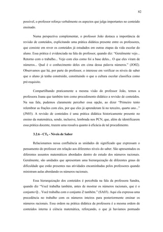 82

possível, o professor reforça verbalmente os aspectos que julga importantes no conteúdo
ensinado.

       Numa perspectiva complementar, o professor João destaca a importância de
revisão de conteúdos, explicitando uma prática didática presente entre os professores,
que consiste em rever os conteúdos já estudados em outras etapas da vida escolar do
aluno. Essa prática é evidenciada na fala do professor, quando diz: “Geralmente vejo...
Retorno com o trabalho... Vejo com eles como foi a base deles... O que eles viram de
números... Qual é o conhecimento deles em cima dessa palavra números.” (JO02).
Observamos que há, por parte do professor, o interesse em verificar os níveis de saber
que o aluno já tenha construído, constituindo o que a cultura escolar classifica como
pré-requisito.

       Compartilhando praticamente a mesma visão do professor João, temos a
professora Joana que também tem como procedimento didático a revisão de conteúdos.
Na sua fala, pudemos claramente perceber essa opção, ao dizer “Primeiro tento
relembrar as frações com eles, por que eles já aprenderam lá no terceiro, quarto ano...”
(JN03). A revisão de conteúdos é uma prática didática historicamente presente no
ensino da matemática, sendo, inclusive, lembrada nos PCN, que, além de identificarem
essa prática docente, trazem uma ressalva quanto à eficácia de tal procedimento.

       3.2.6 - CT6 - Níveis de Saber

       Relacionamos nessa confluência as unidades de significado que expressam o
pensamento do professor em relação aos diferentes níveis do saber. São apresentados os
diferentes assuntos matemáticos abordados dentro do estudo dos números racionais.
Geralmente, são unidades que apresentam uma hierarquização de diferentes graus de
dificuldade que estão presentes nas atividades encaminhadas pelos professores quando
ministram aulas abordando os números racionais.

       Essa hierarquização dos conteúdos é percebida na fala da professora Sandra,
quando diz “Você trabalha também, antes de mostrar os números racionais, que é o
conjunto Q... Você trabalha com o conjunto Z também.” (SA03). Aqui ela expressa uma
precedência no trabalho com os números inteiros para posteriormente ensinar os
números racionais. Essa ordem na prática didática da professora é a mesma ordem de
conteúdos interna à ciência matemática, reforçando, o que já havíamos pontuado
 