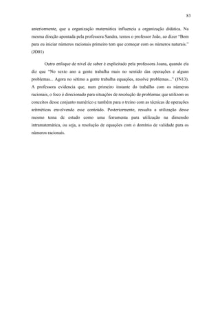 83

anteriormente, que a organização matemática influencia a organização didática. Na
mesma direção apontada pela professora Sandra, temos o professor João, ao dizer “Bom
para eu iniciar números racionais primeiro tem que começar com os números naturais.”
(JO01)

         Outro enfoque de nível de saber é explicitado pela professora Joana, quando ela
diz que “No sexto ano a gente trabalha mais no sentido das operações e alguns
problemas... Agora no sétimo a gente trabalha equações, resolve problemas...” (JN13).
A professora evidencia que, num primeiro instante do trabalho com os números
racionais, o foco é direcionado para situações de resolução de problemas que utilizem os
conceitos desse conjunto numérico e também para o treino com as técnicas de operações
aritméticas envolvendo esse conteúdo. Posteriormente, ressalta a utilização desse
mesmo tema de estudo como uma ferramenta para utilização na dimensão
intramatemática, ou seja, a resolução de equações com o domínio de validade para os
números racionais.
 
