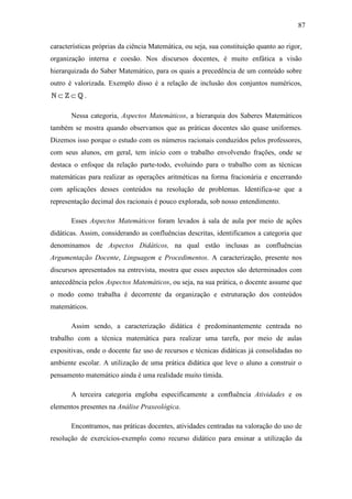87

características próprias da ciência Matemática, ou seja, sua constituição quanto ao rigor,
organização interna e coesão. Nos discursos docentes, é muito enfática a visão
hierarquizada do Saber Matemático, para os quais a precedência de um conteúdo sobre
outro é valorizada. Exemplo disso é a relação de inclusão dos conjuntos numéricos,
N⊂Z⊂Q.

       Nessa categoria, Aspectos Matemáticos, a hierarquia dos Saberes Matemáticos
também se mostra quando observamos que as práticas docentes são quase uniformes.
Dizemos isso porque o estudo com os números racionais conduzidos pelos professores,
com seus alunos, em geral, tem início com o trabalho envolvendo frações, onde se
destaca o enfoque da relação parte-todo, evoluindo para o trabalho com as técnicas
matemáticas para realizar as operações aritméticas na forma fracionária e encerrando
com aplicações desses conteúdos na resolução de problemas. Identifica-se que a
representação decimal dos racionais é pouco explorada, sob nosso entendimento.

       Esses Aspectos Matemáticos foram levados à sala de aula por meio de ações
didáticas. Assim, considerando as confluências descritas, identificamos a categoria que
denominamos de Aspectos Didáticos, na qual estão inclusas as confluências
Argumentação Docente, Linguagem e Procedimentos. A caracterização, presente nos
discursos apresentados na entrevista, mostra que esses aspectos são determinados com
antecedência pelos Aspectos Matemáticos, ou seja, na sua prática, o docente assume que
o modo como trabalha é decorrente da organização e estruturação dos conteúdos
matemáticos.

       Assim sendo, a caracterização didática é predominantemente centrada no
trabalho com a técnica matemática para realizar uma tarefa, por meio de aulas
expositivas, onde o docente faz uso de recursos e técnicas didáticas já consolidadas no
ambiente escolar. A utilização de uma prática didática que leve o aluno a construir o
pensamento matemático ainda é uma realidade muito tímida.

       A terceira categoria engloba especificamente a confluência Atividades e os
elementos presentes na Análise Praxeológica.

       Encontramos, nas práticas docentes, atividades centradas na valoração do uso de
resolução de exercícios-exemplo como recurso didático para ensinar a utilização da
 