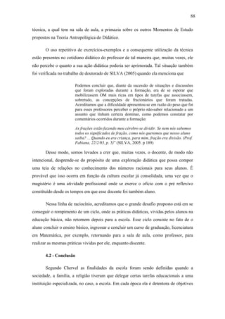 88

técnica, a qual tem na sala de aula, a primazia sobre os outros Momentos de Estudo
propostos na Teoria Antropológica do Didático.

       O uso repetitivo de exercícios-exemplos e a consequente utilização da técnica
estão presentes no cotidiano didático do professor de tal maneira que, muitas vezes, ele
não percebe o quanto a sua ação didática poderia ser aprimorada. Tal situação também
foi verificada no trabalho de doutorado de SILVA (2005) quando ela menciona que

                       Podemos concluir que, diante da sucessão de situações e discussões
                       que foram exploradas durante a formação, era de se esperar que
                       mobilizassem OM mais ricas em tipos de tarefas que associassem,
                       sobretudo, as concepções de fracionários que foram tratadas.
                       Acreditamos que a dificuldade apresentou-se em razão do peso que foi
                       para esses professores perceber o próprio não-saber relacionado a um
                       assunto que tinham certeza dominar, como podemos constatar por
                       comentários ocorridos durante a formação:

                       As frações estão fazendo meu cérebro se dividir. Se nem nós sabemos
                       todos os significados de fração, como nós queremos que nosso aluno
                       saiba? ... Quando eu era criança, para mim, fração era divisão. (Prof.
                       Fabiana, 22/2/03, p. 5)” (SILVA, 2005. p 189)

       Desse modo, somos levados a crer que, muitas vezes, o docente, de modo não
intencional, desprende-se do propósito de uma exploração didática que possa compor
uma teia de relações no conhecimento dos números racionais para seus alunos. É
provável que isso ocorra em função da cultura escolar já consolidada, uma vez que o
magistério é uma atividade profissional onde se exerce o ofício com o pré reflexivo
constituído desde os tempos em que esse docente foi também aluno.

       Nessa linha de raciocínio, acreditamos que o grande desafio proposto está em se
conseguir o rompimento de um ciclo, onde as práticas didáticas, vividas pelos alunos na
educação básica, não retornem depois para a escola. Esse ciclo consiste no fato de o
aluno concluir o ensino básico, ingressar e concluir um curso de graduação, licenciatura
em Matemática, por exemplo, retornando para a sala de aula, como professor, para
realizar as mesmas práticas vividas por ele, enquanto discente.

       4.2 - Conclusão

       Segundo Chervel as finalidades da escola foram sendo definidas quando a
sociedade, a família, a religião tiveram que delegar certas tarefas educacionais a uma
instituição especializada, no caso, a escola. Em cada época ela é detentora de objetivos
 