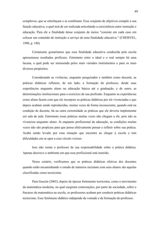 89

complexos, que se entrelaçam e se combinam. Esse conjunto de objetivos compõe a sua
função educativa, a qual terá de ser realizada articulando a coexistência entre instrução e
educação. Para ele a finalidade desse conjunto de meios “consiste em cada caso em
colocar um conteúdo de instrução a serviço de uma finalidade educativa.” (CHERVEL,
1990, p. 188)

       Certamente gostaríamos que essa finalidade educativa conduzida pela escola
apresentasse resultados profícuos. Entretanto entre o ideal e o real sempre há uma
lacuna, a qual pode ser mensurada pelos mais variados instrumentos e para os mais
diversos propósitos.

       Considerando as vivências, enquanto pesquisador e também como docente, as
práticas didáticas refletem, de um lado, a formação do professor, desde suas
experiências enquanto aluno na educação básica até a graduação, e de outro, as
determinações institucionais para o exercício de sua profissão. Enquanto as experiências
como aluno fazem com que ele incorpore as práticas didáticas por ele vivenciadas e que
depois acabam sendo reproduzidas, muitas vezes de forma inconsciente, quando está na
condição de docente, há na outra extremidade as práticas que ele deveria implementar
em sala de aula. Entretanto essas práticas muitas vezes não chegam a ele, pois não as
vivenciou enquanto aluno. Já enquanto profissional da educação, as condições muitas
vezes não são propícias para que possa efetivamente pensar e refletir sobre sua prática.
Acaba sendo levado por essa situação que encontra ao chegar à escola e tem
dificuldades em se opor a esse círculo vicioso.

       Isso não isenta o professor de sua responsabilidade sobre a prática didática.
Apenas descreve o ambiente em que esse profissional está inserido.

       Nesse cenário, verificamos que as práticas didáticas efetivas dos docentes
quando estão encaminhando o estudo de números racionais com seus alunos são aquelas
classificadas como tecnicistas.

       Para Gascón (2003), depois de épocas fortemente teoricistas, como o movimento
da matemática moderna, no qual surgiram contestações, por parte da sociedade, sobre o
fracasso da matemática na escola, os professores acabam por conduzir práticas didáticas
tecnicistas. Esse fenômeno didático independe da vontade e da formação do professor.
 