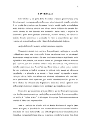 9



                                 I - INTRODUÇÃO

       Este trabalho é, em parte, fruto de minhas vivências, primeiramente como
docente e depois como pesquisador, embora suas raízes tenham sido lançadas antes, isto
é, por ocasião das primeiras experiências que vivenciei na vida escolar na condição de
aluno. Convém, esclarecer, também, que, devido a certa facilidade em aprender, isso
influiu bastante no meu interesse pela matemática. Assim sendo, a trajetória foi
construída a partir dessas primeiras experiências, enquanto aprendiz, até o início da
carreira docente, encontrando-se permeada por fatos e circunstâncias que foram
responsáveis na constituição de minha vida profissional dedicada à docência.

       Assim, de forma breve, quero aqui apresentar essa trajetória.

       Meu primeiro contato com o universo da aprendizagem escolar deu-se em minha
residência com meus pais, prosseguindo, depois, na primeira escola em que estudei.
Tratava-se de uma escola urbana, e foi onde entrei em contato com a professora Maria
Aparecida. Contei, também, com o auxílio de meu pai, que migrou do Estado do Paraná
para Dourados, com toda a família, ainda no início da década de 1970, em busca de
trabalho proporcionado pelo “boom” da soja. Dessa forma, o contato com os números
dava-se, geralmente no final de semana e no início da noite, quando ele não estava
trabalhando e se dispunha a me ensinar a “fazer contas”, envolvendo as quatro
operações básicas. Minha mãe orientava-me no estudo ensinando-me a ler e escrever.
Essas oportunidades foram importantes, pois mesmo levando-se em conta que meu pai
havia estudado até a terceira série do primário e minha mãe apenas a primeira série,
ambos sempre tiveram um empenho muito grande para que eu pudesse estudar.

       Posso dizer que as primeiras práticas didáticas que me foram proporcionadas,
pela família e, posteriormente, na escola, tinham a característica de serem pragmáticas
no sentido de “ensinar a fazer”. A abordagem de o porquê fazer assim nunca esteve
presente de forma clara, enquanto aluno.

       Após a conclusão da primeira série do Ensino Fundamental, naquela época
Ensino de 1º grau, os próximos três anos escolares foram cursados em uma escola da
zona rural, em classe multisseriada. Esse ambiente proporcionava uma ruptura com a
linearidade curricular própria da série que eu cursava, pois não havia como ficar alheio
 