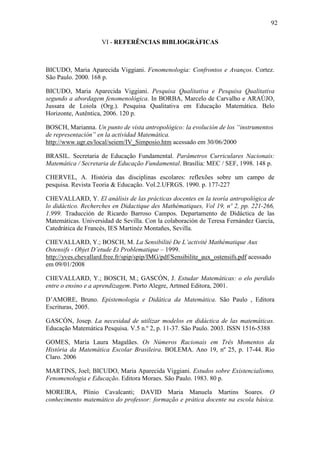 92

                     VI - REFERÊNCIAS BIBLIOGRÁFICAS



BICUDO, Maria Aparecida Viggiani. Fenomenologia: Confrontos e Avanços. Cortez.
São Paulo. 2000. 168 p.

BICUDO, Maria Aparecida Viggiani. Pesquisa Qualitativa e Pesquisa Qualitativa
segundo a abordagem fenomenológica. In BORBA, Marcelo de Carvalho e ARAÚJO,
Jussara de Loiola (Org.). Pesquisa Qualitativa em Educação Matemática. Belo
Horizonte, Autêntica, 2006. 120 p.

BOSCH, Marianna. Un punto de vista antropológico: la evolución de los “instrumentos
de representación” en la actividad Matemática.
http://www.ugr.es/local/seiem/IV_Simposio.htm acessado em 30/06/2000

BRASIL. Secretaria de Educação Fundamental. Parâmetros Curriculares Nacionais:
Matemática / Secretaria de Educação Fundamental. Brasília: MEC / SEF, 1998. 148 p.

CHERVEL, A. História das disciplinas escolares: reflexões sobre um campo de
pesquisa. Revista Teoria & Educação. Vol.2.UFRGS. 1990. p. 177-227

CHEVALLARD, Y. El análisis de las prácticas docentes en la teoría antropológica de
lo didáctico. Recherches en Didactique des Mathématiques, Vol 19, nº 2, pp. 221-266,
1.999. Traducción de Ricardo Barroso Campos. Departamento de Didáctica de las
Matemáticas. Universidad de Sevilla. Con la colaboración de Teresa Fernández García,
Catedrática de Francés, IES Martinéz Montañes, Sevilla.

CHEVALLARD, Y.; BOSCH, M. La Sensibilité De L’activité Mathématique Aux
Ostensifs - Objet D’etude Et Problematique – 1999.
http://yves.chevallard.free.fr/spip/spip/IMG/pdf/Sensibilite_aux_ostensifs.pdf acessado
em 09/01/2008

CHEVALLARD, Y.; BOSCH, M.; GASCÓN, J. Estudar Matemáticas: o elo perdido
entre o ensino e a aprendizagem. Porto Alegre, Artmed Editora, 2001.

D’AMORE, Bruno. Epistemologia e Didática da Matemática. São Paulo , Editora
Escrituras, 2005.

GASCÓN, Josep. La necesidad de utilizar modelos en didáctica de las matemáticas.
Educação Matemática Pesquisa. V.5 n.º 2, p. 11-37. São Paulo. 2003. ISSN 1516-5388

GOMES, Maria Laura Magalães. Os Números Racionais em Três Momentos da
História da Matemática Escolar Brasileira. BOLEMA. Ano 19, nº 25, p. 17-44. Rio
Claro. 2006

MARTINS, Joel; BICUDO, Maria Aparecida Viggiani. Estudos sobre Existencialismo,
Fenomenologia e Educação. Editora Moraes. São Paulo. 1983. 80 p.

MOREIRA, Plínio Cavalcanti; DAVID Maria Manuela Martins Soares. O
conhecimento matemático do professor: formação e prática docente na escola básica.
 
