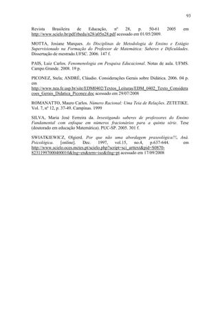 93

Revista   Brasileira     de    Educação,    nº     28,   p.    50-61    2005   em
http://www.scielo.br/pdf/rbedu/n28/a05n28.pdf acessado em 01/05/2009.

MOTTA, Josiane Marques. As Disciplinas de Metodologia de Ensino e Estágio
Supervisionado na Formação do Professor de Matemática: Saberes e Dificuldades.
Dissertação de mestrado.UFSC. 2006. 147 f.

PAIS, Luiz Carlos. Fenomenologia em Pesquisa Educacional. Notas de aula. UFMS.
Campo Grande. 2008. 19 p.

PICONEZ, Stela; ANDRÉ, Cláudio. Considerações Gerais sobre Didática. 2006. 04 p.
em
http://www.nea.fe.usp.br/site/EDM0402/Textos_Leituras/EDM_0402_Texto_Considera
coes_Gerais_Didatica_Piconez.doc acessado em 29/07/2008

ROMANATTO, Mauro Carlos. Número Racional: Uma Teia de Relações. ZETETIKE.
Vol. 7, nº 12, p. 37-49. Campinas. 1999

SILVA, Maria José Ferreira da. Investigando saberes de professores do Ensino
Fundamental com enfoque em números fracionários para a quinta série. Tese
(doutorado em educação Matemática). PUC-SP. 2005. 301 f.

SWIATKIEWICZ, Olgierd. Por que não uma abordagem praxeológica?!. Aná.
Psicológica.    [online].  Dec.      1997,    vol.15,    no.4,   p.637-644. em
http://www.scielo.oces.mctes.pt/scielo.php?script=sci_arttext&pid=S0870-
82311997000400010&lng=en&nrm=iso&tlng=pt acessado em 17/09/2008
 
