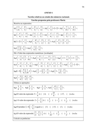 94

                                           ANEXO 1

                  Tarefas relativas ao estudo dos números racionais
                         Tarefas propostas pela professora Maria
Resolva as expressões:
    1  2            2         3         1                   7  4
t1)   +  −  =; t2)  +  +  +     =; t3)  +  + (+ 2 ) =; t4)  +  +  −  =;
    4  3            3         4         3                   15   15 
     1  5              1  2            1  3             2  7
t5)  +  +  −  =; t6)     −  +  =; t7)  +  −  −  =; t8)  −  −  −  =;
     4  6              3  5            4  2             5  3
              1           4  3  1                 1  2 1
t9) (− 2 ) −  +  =; t10)  −  +  −  −  −  =; t11)  +  −  +  =;
              7           5  2  2                 3  5 2 
      2 1             1 1
t12)  . +  =; t13)    − . −  =;
      3 5             6 4
Dê o Valor das expressões numéricas: [avaliação]
      1  2 1                7          3 1                   1         1
t14)  −  +  −  =; t15)      +  −  + 2 +  −   =; t16)    + 3 −  +  + 2 −  =;
      3   3 10              8          4 2                   4         2

      1  2 1              3  1  1  2                    1
t17)  +  −  + +  =; t18)  −  −  −  +  +  −  +  =; t19)  −  − (− 5) =;
      4   5 10            4  2  5  3                    3
            5 1             1 1 3                1 2
t20) (− 3). − . .2  =; t21)  − 1. −  =; t22)  3 − . −  =;
            6   10          7 3 2                4 3

      3 4 8
t23)  − . − . −  = .
      4 3 3
Efetue as operações:
       3 5            2 1                2 3         4  2
t24)    : =;   t25)    : =;     t26) −    : =; t27)  −  :  −  =;
       8 2            7 3                5 7         7  5
                                3                     23
t28) O valor da expressão 5 −     é: ( ) 4,     ( )      ,   (   ) 17,     ( ) n.d.a
                                4                     4
                               1        3       3     7
t29) O valor da expressão 2 −  −  é: ( ) , ( ) − , ( ) ,                    ( ) n.d.a
                               2        7       7     3

                      1
t30) O produto (− 5). −  é igual a: ( ) 5,      ( ) 15, ( ) 3,         ( ) n.d.a
                      3
                          3 2 1        1       5                        7
t31) O valor da expressão  −  : é: ( )    , ( ) ,               ( )       , ( ) n.d.a
                          5 5 7        35      7                        5
Calcule as potências:
 