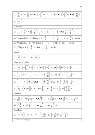 95

               2                2                      0                                  1                        3             3
     3                2          2                                   2           2           1
t32)   =; t33)          =; t34)  −  =;                         t35)  −  =; t36)  −  =; t37)  −  =;
     5                7          3                                   5           3           5
                   0
      5
t38)  −  =.
      4
Exercícios:
                   2                       2                                       2              2                       2
      1 1           2 1          3  1            2  1
t39)  −  − =; t40)  −  + =; t41)   +  −  = ; t42) +  +  = .
      2 5           3 3          5  2            3  2
                                                                   3                            1                      3
t43) A expressão 2-1 + 2-2 é igual a: ( )                            ,                   ( )      ,          ( ) −       ;( ) n.d.a
                                                                   4                            8                      4
t44) A expressão 3-2 x 3-2 x 9 é igual a: ( ) 1,                                    (    ) -81,       ( ) 3,       ( ) n.d.a
                                    1                               1
t45) 2-3 é igual a: ( )               , ( ) -8, (              )      , ( ) n.d.a
                                    6                               8
Calcule :
                   3                             0
      2                             5
t46)  −  + 1 =,               t47)  −  =
      3                             4
Efetue as operações:
                   3   2             4                     2                    1
      2  2  2               3  3              3
t48)  −  . −  . −  =, t49)  +  :  +  =, t50)  − .[(− 4 ) + (− 3)] =,
      5  5  5               4  4              5
                                                                               2
      1            1                    3                  1   1 
t51)  + .(+ 2 ) +  −  =; t52) (− 2 ) :  −  =; t53) (− 2 ). +  +  −  =
      5            4                    7                  5   2 
                                                                           2                                   2
               1                      1  1                   1  1
t54) (− 6 ) +  +  : (− 2 ) =; t55) 5 − +  +  = ; t56) – 3 +  −  +  −  = ;
               8                      2  2                   2  3

      5  1 3                                     1         1                                  1 1 3
t57)  +  −  + +  = ; t58)                   + 3 −  +  + 2 −  = ; t59)                          − 1. .  =
      8  4 2                                     4         2                                  7 3 2
Complete:

           25                9                        1                                 4                    9                 1
t60)          = ; t61)          = ; t62)                =;               t63)              =;         t64)     =;       t65)     =
           36               100                       9                                 49                   4                 4

               1                1                     9                                 8
t66)   3   −     = ; t67)   3     =;           t68)      = ; t69)                   3      =;
               8                8                     64                                27
Complete :
      2 4                             1  3               1                                  2 1
t70)  +  +   = ; t71)                 +  +  −  = ; t72)  +  −  +                             + =
      5 5                             5  4               3                                  3 5
Calcule as sentenças:
 