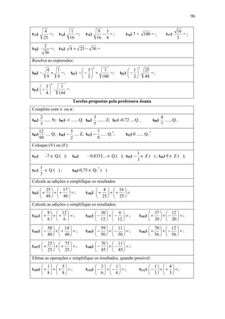 96


         4                 1                    9 3                                                 16
t73)        =;     t74)      =;     t75)         − =;         t76) 7 + 100 = ;              t77)       =;
         25               16                   16 4                                                 3
          2
t78)         =;    t79)   4 + 25 − 36 =
          36
Resolva as expressões:
                                           2                          2
           4   1                  3     1                     1  25
t80) −       +   =;       t81) −  −  +     =;           t82)  −  .  =;
           9   9                  2    100                    2  49
              0
      3     1
t83)  −  :     =.
      4    144
                           Tarefas propostas pela professora Joana
Complete com ∈ ou ∉:
       2                                 3                                               4
t84)     ...... N; t85) -1 .......Q; t86) ....... Z; t87) -0,72 ....Q- ;          t88)     .......Q+ ;
       3                                 5                                               7
       12                 5              7
t89)      .... Q+ ; t90) − .... Z; t91) − ..... Q-*;          t92) 0 ...... Q+*
       99                 2              9
Coloque (V) ou (F):
                                                                1
t93)      -7 ∈ Q ( );      t94)      – 0,8333... ∈ Q ( ); t95) − ∈ Z ( ) ; t96) 9 ∈ Z ( );
                                                                3
       1
t97)     ∈Q( );            t98) 0,75 ∈ Q+* ( )
       3
Calcule as adições e simplifique os resultados
      25   17                          4   16 
t99)  +  +  +  = ;              t100)  +  +  +  =
      48   48                          25   25 
Calcule as adições e simplifique os resultados:
       8   12                          30   6                         37   12 
t101)  +  +  +  = ;             t102)  −  +  −  = ;            t103)  +  +  −  = ;
       6  6                            12   12                        20   20 
       58   14                         59   11                        70   12 
t104)  −  +  +  = ;             t105)  −  +  −  = ;            t106)  +  +  −  = ;
       40   40                         50   50                        56   56 
       25   75                         70   11 
t107)  +  +  +  = ;             t108)  −  +  −  = ;
       25   25                         45   45 
Efetue as operações e simplifique os resultados, quando possível:
       1  5                            3  1                           1             4
t109)  +  +  +  = ;             t110)  −  +  −  = ;            t111)  −  +  +         =;
       8  8                            6  6                           3             3
 