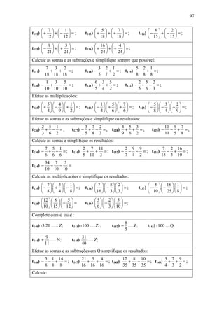 97


       7  1                          5  7                           8  2
t112)  +  +  −  = ;           t113)  +  +  +  = ;            t114)  −  +  −  = ;
       12   12                       18   18                        15   15 
       9  3                          16   4 
t115)  −  +  +  = ;           t116)  +  +  +  = ;
       21   21                       24   24 
Calcule as somas e as subtrações e simplifique sempre que possível:
           7  3 2                             3 2 1         5 2 1
t117) −      + + =;               t118) −      − + = ; t119) − + = ;
          18 18 18                            5 7 2         8 8 8
           1  3 5                         6 3 5                      2 5 2
t120) −      + − =;               t121)    + + =;         t122) −     + − =;
          10 10 10                        5 4 2                      5 6 3
Efetue as multiplicações:
       5 4 1                       1 5 7                        5 3 2
t123)  + . − . +  = ;       t124)  − . + . +  = ;        t125)  − . − . −  = ;
       4 9 2                       4 6 6                        8 4 9
Efetue as somas e as subtrações e simplifique os resultados:
        2 5 1                     3 7 2         4 5 3                                 10 9 7
t126)    + − =;         t127) −    + − = ; t128) + + = ;                    t129) −     − + =;
        3 6 2                     5 8 3         9 6 2                                 11 5 8
Calcule as somas e simplifique os resultados:
          7 5 1         2 7 11          2 9 9           7 2 16
t130) −    + − = ; t131) + + = ; t132) − − − = ; t133)   − +   =;
          6 6 6         5 10 3          7 4 2          15 3 10
          34 7   5
t134) −     − − =
          10 10 10
Calcule as multiplicações e simplifique os resultados:
       7 3 1                       7  8 2                       5   16   1 
t135)  − . + . −  = ;       t136)  . − .  = ;            t137)  − . − .  = ;
       8 4 8                       16   3   3                   10   25   8 
       12   8   5                  5 2 5 
t138)  . . −  =             t139)  . − .  = ;
       10   15   12                6   3   10 
Complete com ∈ ou ∉:
                                                          8
t140) -3,21 ...... Z;   t141) -100 .....Z ;        t142) − .....Z;        t143) -100 ....Q;
                                                          5
           9                    31
t144) +      ..... N;   t145)      ..... Z;
          11                    40
Efetue as somas e as subtrações em Q simplifique os resultados:
       3 1 14           21 5   4           17 8 10           5 7 9
t146) − − +   = ; t147)   + +    = ; t148)   +  −   = ; t149) + + = ;
       8 8 8            16 16 16           35 35 35          4 3 2
Calcule:
 