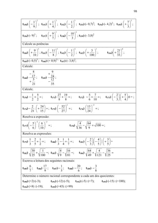 98

                  2                        3                     5                                                        3
       1           1           1                                            7
t150)  −  ; t151)  +  ; t152)  −  ; t153) (- 0,7)3; t154) (- 4,2)2 ; t155)  +  ;
       9           4           2                                            3
                                           3                         4
                                  9           10 
t156) (- 9) ; 3
                           t157)  +  ; t158)  −  ; t159) (- 3,8)2
                                  7           3
Calcule as potências
                       3                       2                 4                            1                     0
       9           11          1           3                                                          21 
t160)  +  ; t161)  −  ; t162)  −  ; t163)  +    ;                                              t164)  +  ;
       10          8           2           100                                                        33 
t165) (- 0,5)3 ; t166) (+ 0,9)3 ; t167) (- 3,8)2;
Calcule:
       8                           9
        −                          +
t168) 17 ;                 t169) 24 ;
       5                          12
     +                          −
       21                         35
Calcule;
            1 5                                    27 19                            5 7                      2 5
t170) −      + =;                      t171)          +   =;              t172) −    +   =;           t173)  − . + .6 = ;
            2 2                                     8   8                           6 10                     3 4
                                                        2                                −2
       2  24             52                                                  13 
t174) − :  +  = ; t175)  −  = ;                                       t176)             =;
       21  15            27                                                  24 
Resolva a expressão:
                  −2          −2
       5  6                                                            4   64
t177)  −  .                    =;                        t178)           −    + 100 = ;
       6   10                                                         36   9
Resolva as expressões:
        1 2 1                                      5 1 1                         2 4  3
t179)    − + =;                        t180)        − + =;                t181)  − . −  :  +  =
        3 5 2                                      3 4 7                         3 5  5

            30    1                                 4   16                          64    4    36
t182)          +     =; t183)                         −    =;             t184)        +     −    =
            25   100                                9   81                          49   121   25
Escreva a leitura dos seguintes racionais:
        6                   17                 1                         20                   3
t185)     ;       t186)        ;        t187) − ;           t188) −         ;     t189) −
        7                    9                 5                          6                   8
Determine o número racional correspondente a cada um dos quocientes:
t190) (+2):(-3);                       t191) (-12):(-5);             t192) (-5) :(+7);             t193) (-15) :(+100);
t194) (+8) :(-19);                     t195) (+43) :(+99)
 