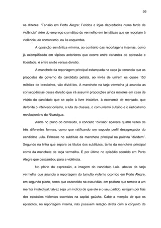 99
os dizeres: “Tensão em Porto Alegre: Feridos e lojas depredadas numa tarde de
violência” além do emprego cromático do vermelho em temáticas que se reportam à
violência, ao comunismo, ou às esquerdas.
A oposição semântica mínima, ao contrário das reportagens internas, como
já exemplificado em tópicos anteriores que ocorre entre variantes de opressão e
liberdade, é entre união versus divisão.
A manchete da reportagem principal estampada na capa já denuncia que as
propostas de governo do candidato petista, ao invés de unirem os quase 150
milhões de brasileiros, vão dividi-los. A manchete na tarja vermelha já anuncia as
conseqüências dessa divisão que irá assumir proporções ainda maiores em caso de
vitória do candidato que se opõe à livre iniciativa, à economia de mercado, que
defende o intervencionismo, a luta de classes, o comunismo cubano e o radicalismo
revolucionário da Nicarágua.
Ainda no plano do conteúdo, o conceito “divisão” aparece quatro vezes de
três diferentes formas, como que ratificando um suposto perfil desagregador do
candidato Lula. Primeiro no subtítulo da manchete principal na palavra “dividem”.
Segundo na linha que separa os títulos dos subtítulos, tanto da manchete principal
como da manchete da tarja vermelha. E por último no episódio ocorrido em Porto
Alegre que descambou para a violência.
No plano da expressão, a imagem do candidato Lula, abaixo da tarja
vermelha que anuncia a reportagem do tumulto violento ocorrido em Porto Alegre,
em segundo plano, como que escondido na escuridão, em postura que remete a um
mentor intelectual, talvez seja um indício de que ele e o seu partido, estejam por trás
dos episódios violentos ocorridos na capital gaúcha. Cabe a menção de que os
episódios, na reportagem interna, não possuem relação direta com o conjunto da
 